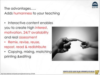 The advantages…..
Adds humanness to your teaching
• Interactive content enables
you to create high interest,
motivation, 24/7 availability
and real assessment
• Remix, revise, reuse,
repost, read & redistribute
• Copying, mixing, matching,
printing &editing
http://www.slideshare.net/UpsideLearning/blended-learning-3374296
 
