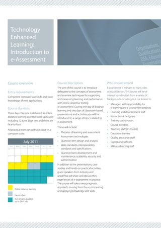 Technology
     Enhanced
     Learning:
     Introduction to
     e-Assessment


Course overview                                                        Course description                           Who should attend
                                                                       The aim of this course is to introduce       E-assessment is relevant to many roles
Entry requirements:                                                    delegates to the concepts of assessment      across all sectors. This course will be of
                                                                       and examine techniques for supporting        interest to individuals from a variety of
Competent computer user skills and basic
                                                                       and measuring learning and performance       backgrounds including, but not limited to:
knowledge of web applications.
                                                                       with online objective testing                •	 Managers with responsibility for
                                                                       (e-assessment). During one day of distance      e-learning and e-assessment projects
Course duration:
                                                                       learning and two days of classroom-based
Three days. Day one is delivered as online                                                                          •	 Learning and development staff
                                                                       presentations and activities you will be
distance learning over the week up to and                                                                           •	 Instructional designers
                                                                       introduced to a range of topics related to
including 12 June. Days two and three are                              e-assessment.                                •	 Training coordinators
face-to-face.                                                                                                       •	 Course directors
                                                                       These will include:
All practical exercises will take place in a                                                                        •	 Teaching staff (K12 to HE)
computer suite.                                                        •	 Theories of learning and assessment       •	 Corporate trainers
                                                                       •	 Assessment technologies                   •	 Quality assurance staff
                         July 2011                                     •	 Question item design and analysis         •	 Compliance officers
    Sun       Mon       Tues       Wed   Thurs        Fri        Sat
                                                                       •	 Web-standards, interoperability           •	 Military directing staff
31                                               1          2             standards and specifications
                                                                       •	 Question bank development and
3         4         5          6         7       8          9             maintenance; scalability, security and
                                                                          authentication
10        11        12         13        14      15         16
                                                                       In addition to the presentations, case
                                                                       studies and hands-on practical activities,
17        18        19         20        21      22         23
                                                                       guest speakers from industry and
                                                                       academia will share and discuss their
24        25        26         27        28      29         30
                                                                       experiences of e-assessment in practice.
                                                                       The course will take a very pragmatic
                                                                       approach, moving from theory to creating
          Online distance learning
                                                                       and applying knowledge and skills.
          Face-to-face
          VLE remains available
          up to 29th July
 