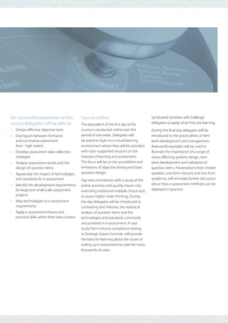 On successful completion of this               Course outline                                Syndicated activities will challenge
course delegates will be able to:              The equivalent of the first day of the        delegates to apply what they are learning.
•	 Design effective objective tests            course is conducted online over the           During the final day delegates will be
•	 Distinguish between formative               period of one week. Delegates will            introduced to the practicalities of item
   and summative assessment                    be asked to login to a virtual learning       bank development and management.
   (low - high stakes)                         environment where they will be provided       Real-world examples will be used to
•	 Develop assessment data collection          with tutor-supported sessions on the          illustrate the importance of a range of
   strategies                                  theories of learning and assessment.          issues affecting systems design, item
•	 Analyse assessment results and the          The focus will be on the possibilities and    bank development and validation of
   design of question items                    limitations of objective testing and basic    question items. Presentations from invited
•	 Appreciate the impact of technologies       question design.                              speakers, one from industry and one from
   and standards for e-assessment              Day two commences with a recap of the         academia, will stimulate further discussion
•	 Identify the development requirements       online activities and quickly moves into      about how e-assessment methods can be
   for large and small scale assessment        extending traditional multiple choice tests   deployed in practice.
   projects                                    to assess higher order thinking. During
•	 Map technologies to e-assessment            the day delegates will be introduced to
   requirements                                contrasting test theories, the statistical
•	 Apply e-assessment theory and               analysis of question items and the
   practical skills within their own context   technologies and standards commonly
                                               encountered in e-assessment. A case
                                               study from industry compliance testing
                                               in Strategic Export Controls will provide
                                               the basis for learning about the issues of
                                               scaling up e-assessment to cater for many
                                               thousands of users.
 