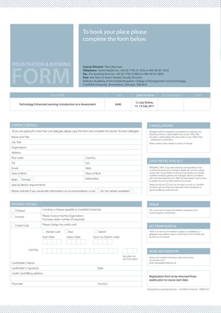 To book your place please
                                                                  complete the form below:



REGISTRATION & BOOKING


FORM
                                                                  Course Director Piers MacLean
                                                                  Telephone Gwen Haslett on: +44 (0) 1793 31 4532 or Mil: 96161 4532
                                                                  Fax this booking form to: +44 (0) 1793 314842 or Mil: 96161 4842
                                                                  Post this form to Gwen Haslett, Faculty Services
                                                                  Defence Academy of the United Kingdom, College of Management and Technology,
                                                                  Cranfield University, Shrivenham, Swindon, SN6 8LA


                                    Course Title                                                Fee                    Date of course          No. of delegates                         Total

                                                                                                                      12 July Online,
          Technology Enhanced Learning: Introduction to e-Assessment                          £640
                                                                                                                     13 -14 July 2011




CONTACT DETAILS                                                                                                                 CANCELLATIONS
(If you are paying for more than one delegate, please copy this form and complete this section for each delegate)               Delegates will be charged for cancellation according to the
                                                                                                                                following scheme. 2 weeks before the course: 50% of fee
Name and Title                                                                                                                  Less than 2 weeks before the start of the course: 100% of fee
                                                                                                                                – substitution is permitted.
Job Title                                                                                                                       Please contact Gwen Haslett to advise of change.
Organisation
Address
Post code:                                                         Country:
                                                                                                                                DATA PROTECTION ACT
Tel:                                                               Fax:
Email:                                                             Web:                                                         PERSONAL DATA. If you have received correspondence from
                                                                                                                                us where the personal or company details are incorrect, please
Date of Birth:                                                     Place of Birth:                                              contact the Course Admin so that we may update our records.
                                                                                                                                Cranfield University gathers and manages data in accordance
Male        Female                                                 Nationality:                                                 with the Data Protection Act 1998. The information may be used
                                                                                                                                to update you on our other events and courses.
Special dietary requirements:                                                                                                   Please tick this box £ if you do not wish us to do so. Cranfield
                                                                                                                                University will not share your data with other companies or
                                                                                                                                agencies offering similar services.
Please indicate if you would like information on accommodation: Local             On Site (where available)



PAYMENT DETAILS                                                                                                                 VENUE
       Cheque:               I enclose a cheque payable to Cranfield University                                                 The course will be held at the Defence Academy of the
                                                                                                                                United Kingdom, Shrivenham.
       Invoice:              Please invoice me/my organisation
                             Purchase order number (if required)

       Credit Card:          Please charge my credit card:
                                                                                                                                ACCOMMODATION
                                Master Card         Visa                      Switch                                            There is on site accommodation (subject to availability), or
                                                                                                                                delegates may prefer to stay in a local hotel. A list of hotels will
                             Start Date:           Expiry Date:           Issue no: (Switch only)                               be sent out on request.




                  Card No:
                                                                                                                                MORE INFORMATION
                                                                                                      Security no:              Please visit Cranfield University’s web site at: www.
                                                                                                      (last three digits)       da.mod.uk/cmt or
Cardholder’s Name:                                                                                                              email: ghaslett@cranfield.ac.uk

Cardholder’s Signature:                                                       Date:
Credit Card Billing address:
                                                                                                                                Registration form to be returned three
                                                                                                                                weeks prior to course start date.
Postcode:                                                                     Country:
                                                                                                                               Designed by Learning Services - Cranfield University 168DS1011
 