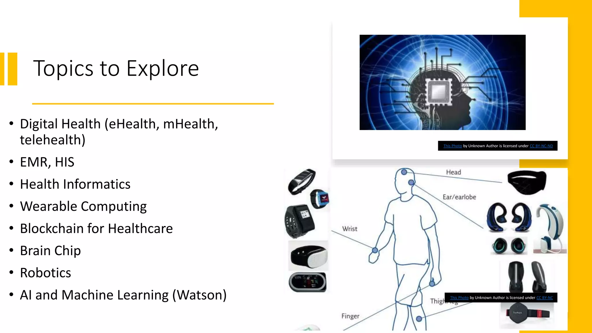 Topics to Explore
• Digital Health (eHealth, mHealth,
telehealth)
• EMR, HIS
• Health Informatics
• Wearable Computing
• Blockchain for Healthcare
• Brain Chip
• Robotics
• AI and Machine Learning (Watson)
This Photo by Unknown Author is licensed under CC BY-NC-ND
This Photo by Unknown Author is licensed under CC BY-NC
 