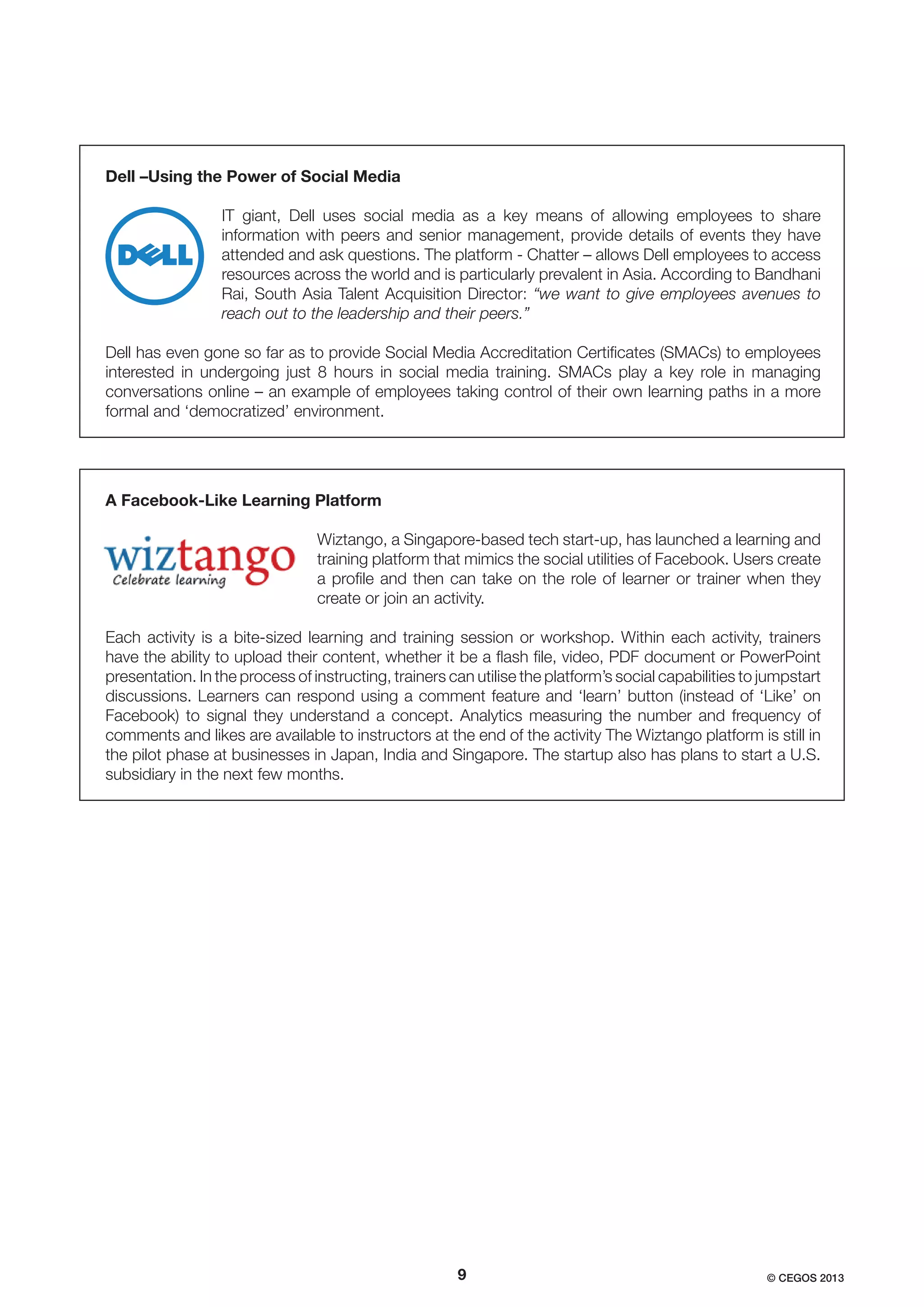 Dell –Using the Power of Social Media
IT giant, Dell uses social media as a key means of allowing employees to share
information with peers and senior management, provide details of events they have
attended and ask questions. The platform - Chatter – allows Dell employees to access
resources across the world and is particularly prevalent in Asia. According to Bandhani
Rai, South Asia Talent Acquisition Director: “we want to give employees avenues to
reach out to the leadership and their peers.”
Dell has even gone so far as to provide Social Media Accreditation Certiﬁcates (SMACs) to employees
interested in undergoing just 8 hours in social media training. SMACs play a key role in managing
conversations online – an example of employees taking control of their own learning paths in a more
formal and ‘democratized’ environment.

A Facebook-Like Learning Platform
Wiztango, a Singapore-based tech start-up, has launched a learning and
training platform that mimics the social utilities of Facebook. Users create
a proﬁle and then can take on the role of learner or trainer when they
create or join an activity.
Each activity is a bite-sized learning and training session or workshop. Within each activity, trainers
have the ability to upload their content, whether it be a ﬂash ﬁle, video, PDF document or PowerPoint
presentation. In the process of instructing, trainers can utilise the platform’s social capabilities to jumpstart
discussions. Learners can respond using a comment feature and ‘learn’ button (instead of ‘Like’ on
Facebook) to signal they understand a concept. Analytics measuring the number and frequency of
comments and likes are available to instructors at the end of the activity The Wiztango platform is still in
the pilot phase at businesses in Japan, India and Singapore. The startup also has plans to start a U.S.
subsidiary in the next few months.

9

© CEGOS 2013

 