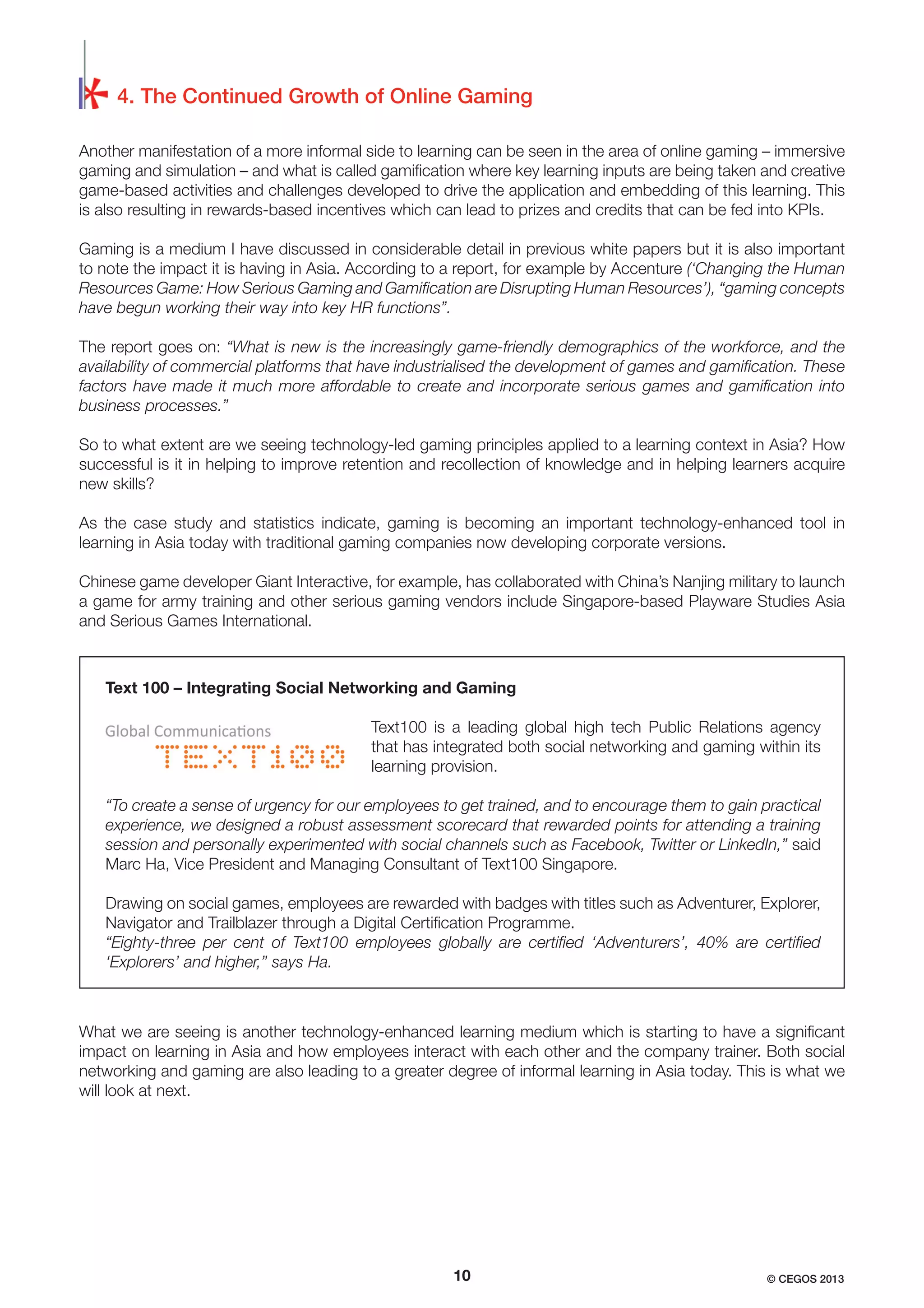 4. The Continued Growth of Online Gaming
Another manifestation of a more informal side to learning can be seen in the area of online gaming – immersive
gaming and simulation – and what is called gamiﬁcation where key learning inputs are being taken and creative
game-based activities and challenges developed to drive the application and embedding of this learning. This
is also resulting in rewards-based incentives which can lead to prizes and credits that can be fed into KPIs.
Gaming is a medium I have discussed in considerable detail in previous white papers but it is also important
to note the impact it is having in Asia. According to a report, for example by Accenture (‘Changing the Human
Resources Game: How Serious Gaming and Gamiﬁcation are Disrupting Human Resources’), “gaming concepts
have begun working their way into key HR functions”.
The report goes on: “What is new is the increasingly game-friendly demographics of the workforce, and the
availability of commercial platforms that have industrialised the development of games and gamiﬁcation. These
factors have made it much more affordable to create and incorporate serious games and gamiﬁcation into
business processes.”
So to what extent are we seeing technology-led gaming principles applied to a learning context in Asia? How
successful is it in helping to improve retention and recollection of knowledge and in helping learners acquire
new skills?
As the case study and statistics indicate, gaming is becoming an important technology-enhanced tool in
learning in Asia today with traditional gaming companies now developing corporate versions.
Chinese game developer Giant Interactive, for example, has collaborated with China’s Nanjing military to launch
a game for army training and other serious gaming vendors include Singapore-based Playware Studies Asia
and Serious Games International.

Text 100 – Integrating Social Networking and Gaming
Text100 is a leading global high tech Public Relations agency
that has integrated both social networking and gaming within its
learning provision.
“To create a sense of urgency for our employees to get trained, and to encourage them to gain practical
experience, we designed a robust assessment scorecard that rewarded points for attending a training
session and personally experimented with social channels such as Facebook, Twitter or LinkedIn,” said
Marc Ha, Vice President and Managing Consultant of Text100 Singapore.
Drawing on social games, employees are rewarded with badges with titles such as Adventurer, Explorer,
Navigator and Trailblazer through a Digital Certiﬁcation Programme.
“Eighty-three per cent of Text100 employees globally are certiﬁed ‘Adventurers’, 40% are certiﬁed
‘Explorers’ and higher,” says Ha.

What we are seeing is another technology-enhanced learning medium which is starting to have a signiﬁcant
impact on learning in Asia and how employees interact with each other and the company trainer. Both social
networking and gaming are also leading to a greater degree of informal learning in Asia today. This is what we
will look at next.

10

© CEGOS 2013

 