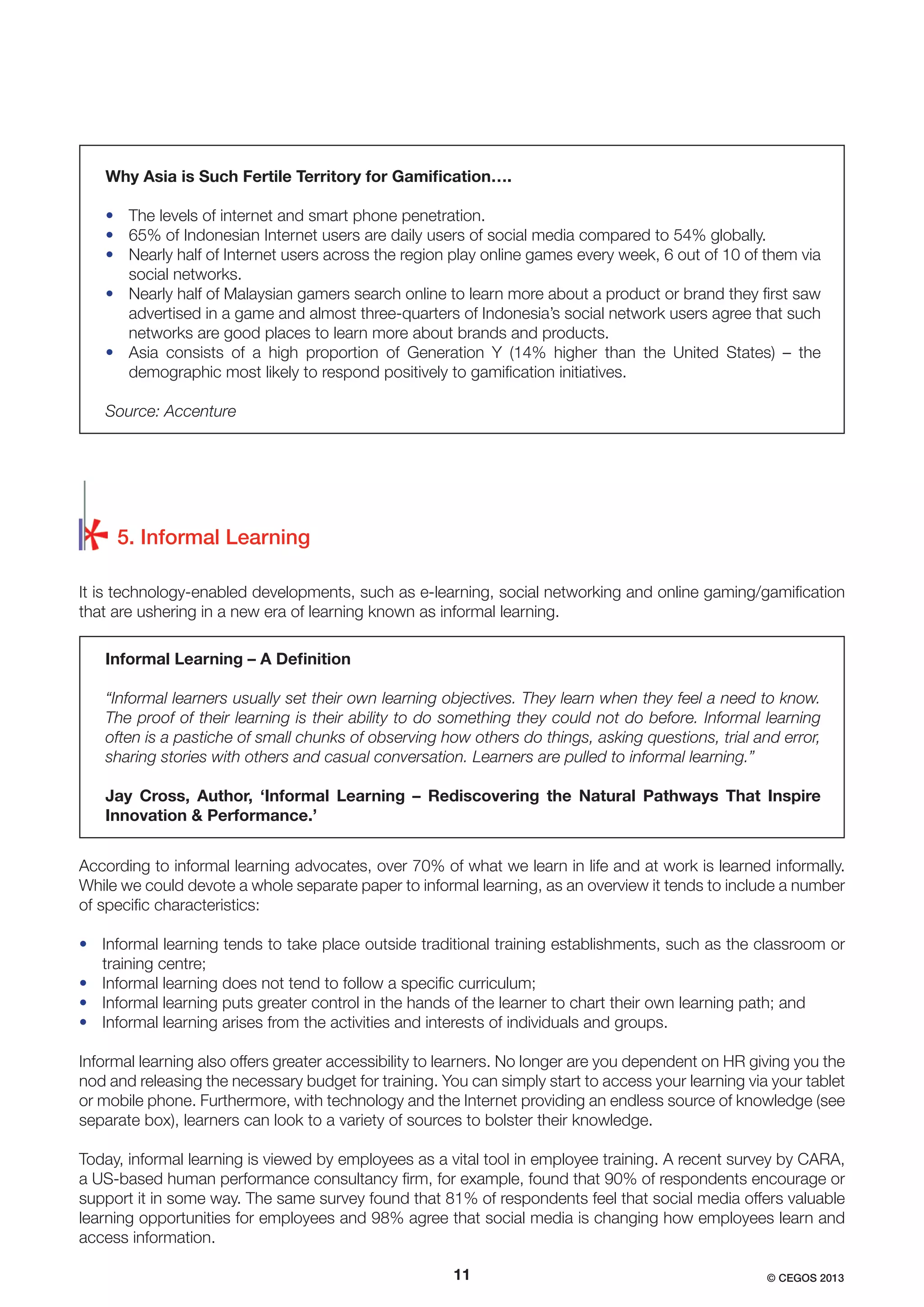 Why Asia is Such Fertile Territory for Gamiﬁcation….
• The levels of internet and smart phone penetration.
• 65% of Indonesian Internet users are daily users of social media compared to 54% globally.
• Nearly half of Internet users across the region play online games every week, 6 out of 10 of them via
social networks.
• Nearly half of Malaysian gamers search online to learn more about a product or brand they ﬁrst saw
advertised in a game and almost three-quarters of Indonesia’s social network users agree that such
networks are good places to learn more about brands and products.
• Asia consists of a high proportion of Generation Y (14% higher than the United States) – the
demographic most likely to respond positively to gamiﬁcation initiatives.
Source: Accenture

5. Informal Learning
It is technology-enabled developments, such as e-learning, social networking and online gaming/gamiﬁcation
that are ushering in a new era of learning known as informal learning.
Informal Learning – A Deﬁnition
“Informal learners usually set their own learning objectives. They learn when they feel a need to know.
The proof of their learning is their ability to do something they could not do before. Informal learning
often is a pastiche of small chunks of observing how others do things, asking questions, trial and error,
sharing stories with others and casual conversation. Learners are pulled to informal learning.”
Jay Cross, Author, ‘Informal Learning – Rediscovering the Natural Pathways That Inspire
Innovation & Performance.’
According to informal learning advocates, over 70% of what we learn in life and at work is learned informally.
While we could devote a whole separate paper to informal learning, as an overview it tends to include a number
of speciﬁc characteristics:
• Informal learning tends to take place outside traditional training establishments, such as the classroom or
training centre;
• Informal learning does not tend to follow a speciﬁc curriculum;
• Informal learning puts greater control in the hands of the learner to chart their own learning path; and
• Informal learning arises from the activities and interests of individuals and groups.
Informal learning also offers greater accessibility to learners. No longer are you dependent on HR giving you the
nod and releasing the necessary budget for training. You can simply start to access your learning via your tablet
or mobile phone. Furthermore, with technology and the Internet providing an endless source of knowledge (see
separate box), learners can look to a variety of sources to bolster their knowledge.
Today, informal learning is viewed by employees as a vital tool in employee training. A recent survey by CARA,
a US-based human performance consultancy ﬁrm, for example, found that 90% of respondents encourage or
support it in some way. The same survey found that 81% of respondents feel that social media offers valuable
learning opportunities for employees and 98% agree that social media is changing how employees learn and
access information.
11

© CEGOS 2013

 