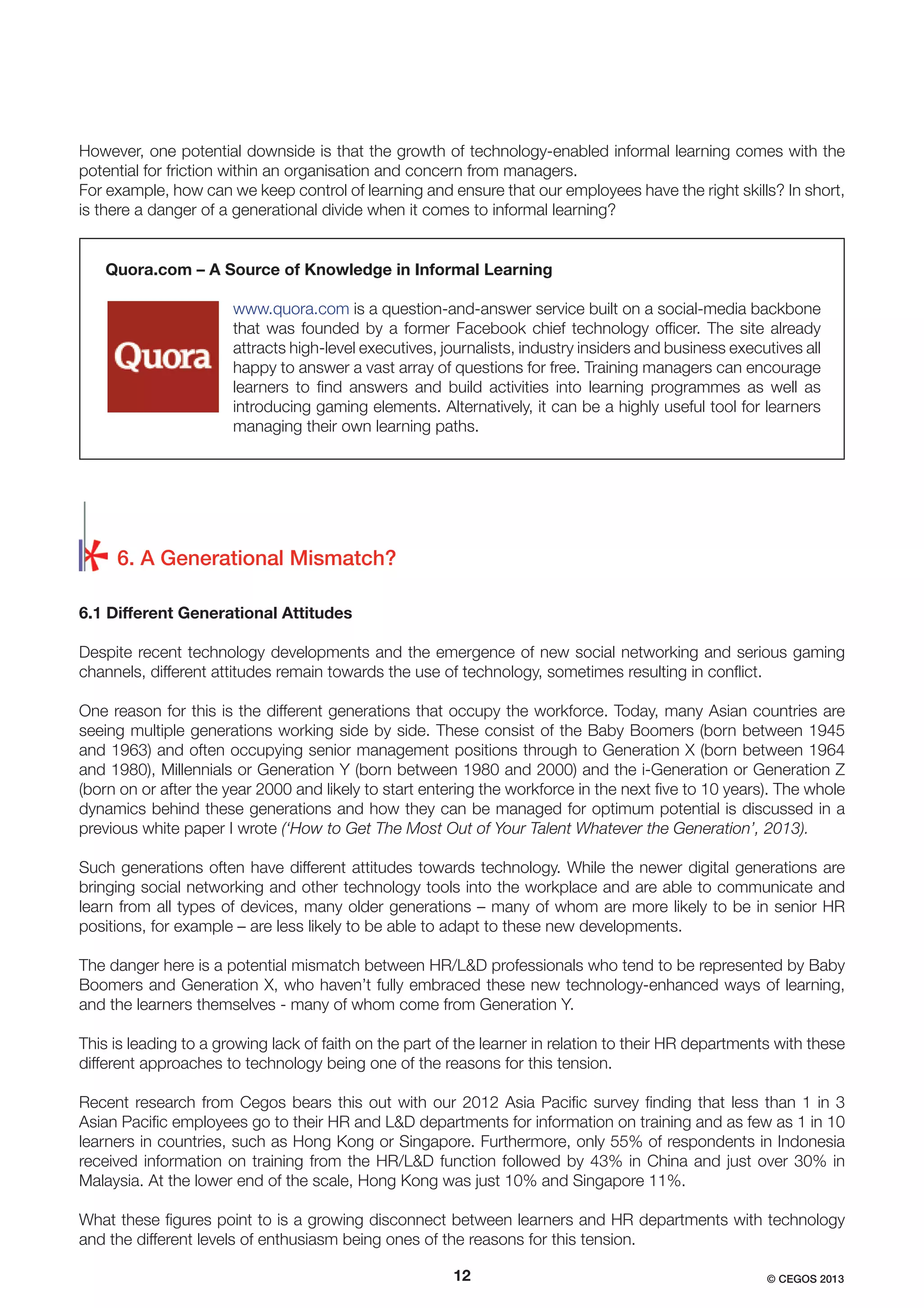 However, one potential downside is that the growth of technology-enabled informal learning comes with the
potential for friction within an organisation and concern from managers.
For example, how can we keep control of learning and ensure that our employees have the right skills? In short,
is there a danger of a generational divide when it comes to informal learning?

Quora.com – A Source of Knowledge in Informal Learning
www.quora.com is a question-and-answer service built on a social-media backbone
that was founded by a former Facebook chief technology ofﬁcer. The site already
attracts high-level executives, journalists, industry insiders and business executives all
happy to answer a vast array of questions for free. Training managers can encourage
learners to ﬁnd answers and build activities into learning programmes as well as
introducing gaming elements. Alternatively, it can be a highly useful tool for learners
managing their own learning paths.

6. A Generational Mismatch?
6.1 Different Generational Attitudes
Despite recent technology developments and the emergence of new social networking and serious gaming
channels, different attitudes remain towards the use of technology, sometimes resulting in conﬂict.
One reason for this is the different generations that occupy the workforce. Today, many Asian countries are
seeing multiple generations working side by side. These consist of the Baby Boomers (born between 1945
and 1963) and often occupying senior management positions through to Generation X (born between 1964
and 1980), Millennials or Generation Y (born between 1980 and 2000) and the i-Generation or Generation Z
(born on or after the year 2000 and likely to start entering the workforce in the next ﬁve to 10 years). The whole
dynamics behind these generations and how they can be managed for optimum potential is discussed in a
previous white paper I wrote (‘How to Get The Most Out of Your Talent Whatever the Generation’, 2013).
Such generations often have different attitudes towards technology. While the newer digital generations are
bringing social networking and other technology tools into the workplace and are able to communicate and
learn from all types of devices, many older generations – many of whom are more likely to be in senior HR
positions, for example – are less likely to be able to adapt to these new developments.
The danger here is a potential mismatch between HR/L&D professionals who tend to be represented by Baby
Boomers and Generation X, who haven’t fully embraced these new technology-enhanced ways of learning,
and the learners themselves - many of whom come from Generation Y.
This is leading to a growing lack of faith on the part of the learner in relation to their HR departments with these
different approaches to technology being one of the reasons for this tension.
Recent research from Cegos bears this out with our 2012 Asia Paciﬁc survey ﬁnding that less than 1 in 3
Asian Paciﬁc employees go to their HR and L&D departments for information on training and as few as 1 in 10
learners in countries, such as Hong Kong or Singapore. Furthermore, only 55% of respondents in Indonesia
received information on training from the HR/L&D function followed by 43% in China and just over 30% in
Malaysia. At the lower end of the scale, Hong Kong was just 10% and Singapore 11%.
What these ﬁgures point to is a growing disconnect between learners and HR departments with technology
and the different levels of enthusiasm being ones of the reasons for this tension.
12

© CEGOS 2013

 