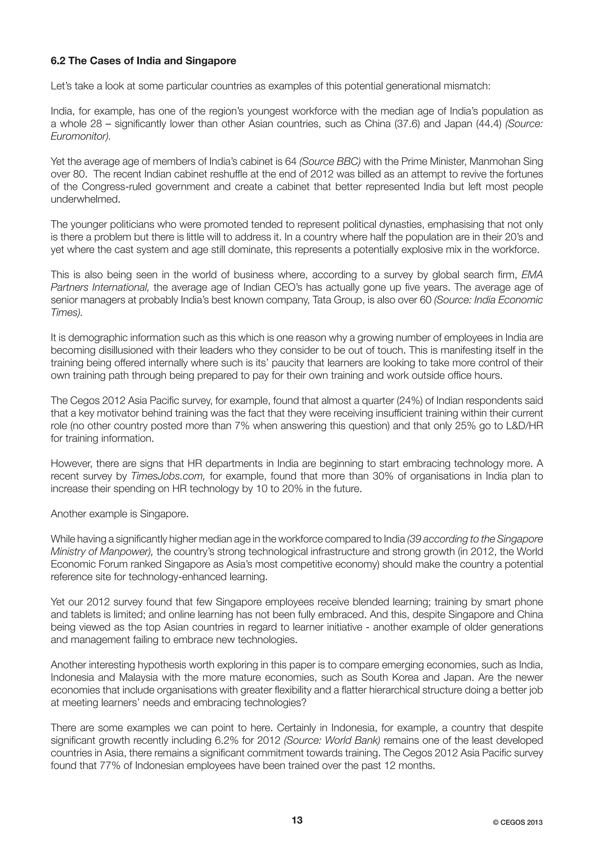 6.2 The Cases of India and Singapore
Let’s take a look at some particular countries as examples of this potential generational mismatch:
India, for example, has one of the region’s youngest workforce with the median age of India’s population as
a whole 28 – signiﬁcantly lower than other Asian countries, such as China (37.6) and Japan (44.4) (Source:
Euromonitor).
Yet the average age of members of India’s cabinet is 64 (Source BBC) with the Prime Minister, Manmohan Sing
over 80. The recent Indian cabinet reshufﬂe at the end of 2012 was billed as an attempt to revive the fortunes
of the Congress-ruled government and create a cabinet that better represented India but left most people
underwhelmed.
The younger politicians who were promoted tended to represent political dynasties, emphasising that not only
is there a problem but there is little will to address it. In a country where half the population are in their 20’s and
yet where the cast system and age still dominate, this represents a potentially explosive mix in the workforce.
This is also being seen in the world of business where, according to a survey by global search ﬁrm, EMA
Partners International, the average age of Indian CEO’s has actually gone up ﬁve years. The average age of
senior managers at probably India’s best known company, Tata Group, is also over 60 (Source: India Economic
Times).
It is demographic information such as this which is one reason why a growing number of employees in India are
becoming disillusioned with their leaders who they consider to be out of touch. This is manifesting itself in the
training being offered internally where such is its’ paucity that learners are looking to take more control of their
own training path through being prepared to pay for their own training and work outside ofﬁce hours.
The Cegos 2012 Asia Paciﬁc survey, for example, found that almost a quarter (24%) of Indian respondents said
that a key motivator behind training was the fact that they were receiving insufﬁcient training within their current
role (no other country posted more than 7% when answering this question) and that only 25% go to L&D/HR
for training information.
However, there are signs that HR departments in India are beginning to start embracing technology more. A
recent survey by TimesJobs.com, for example, found that more than 30% of organisations in India plan to
increase their spending on HR technology by 10 to 20% in the future.
Another example is Singapore.
While having a signiﬁcantly higher median age in the workforce compared to India (39 according to the Singapore
Ministry of Manpower), the country’s strong technological infrastructure and strong growth (in 2012, the World
Economic Forum ranked Singapore as Asia’s most competitive economy) should make the country a potential
reference site for technology-enhanced learning.
Yet our 2012 survey found that few Singapore employees receive blended learning; training by smart phone
and tablets is limited; and online learning has not been fully embraced. And this, despite Singapore and China
being viewed as the top Asian countries in regard to learner initiative - another example of older generations
and management failing to embrace new technologies.
Another interesting hypothesis worth exploring in this paper is to compare emerging economies, such as India,
Indonesia and Malaysia with the more mature economies, such as South Korea and Japan. Are the newer
economies that include organisations with greater ﬂexibility and a ﬂatter hierarchical structure doing a better job
at meeting learners’ needs and embracing technologies?
There are some examples we can point to here. Certainly in Indonesia, for example, a country that despite
signiﬁcant growth recently including 6.2% for 2012 (Source: World Bank) remains one of the least developed
countries in Asia, there remains a signiﬁcant commitment towards training. The Cegos 2012 Asia Paciﬁc survey
found that 77% of Indonesian employees have been trained over the past 12 months.

13

© CEGOS 2013

 