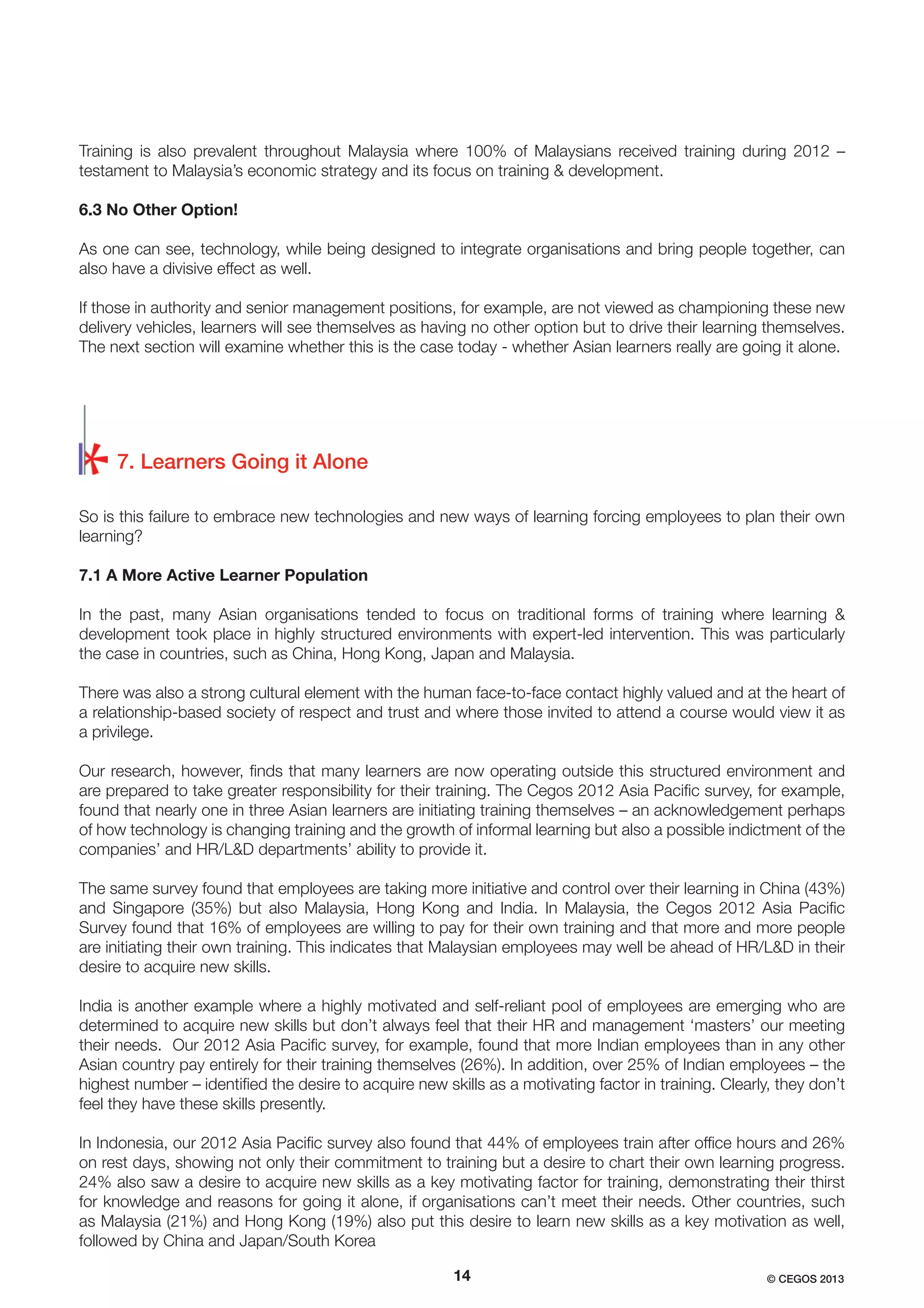Training is also prevalent throughout Malaysia where 100% of Malaysians received training during 2012 –
testament to Malaysia’s economic strategy and its focus on training & development.
6.3 No Other Option!
As one can see, technology, while being designed to integrate organisations and bring people together, can
also have a divisive effect as well.
If those in authority and senior management positions, for example, are not viewed as championing these new
delivery vehicles, learners will see themselves as having no other option but to drive their learning themselves.
The next section will examine whether this is the case today - whether Asian learners really are going it alone.

7. Learners Going it Alone
So is this failure to embrace new technologies and new ways of learning forcing employees to plan their own
learning?
7.1 A More Active Learner Population
In the past, many Asian organisations tended to focus on traditional forms of training where learning &
development took place in highly structured environments with expert-led intervention. This was particularly
the case in countries, such as China, Hong Kong, Japan and Malaysia.
There was also a strong cultural element with the human face-to-face contact highly valued and at the heart of
a relationship-based society of respect and trust and where those invited to attend a course would view it as
a privilege.
Our research, however, ﬁnds that many learners are now operating outside this structured environment and
are prepared to take greater responsibility for their training. The Cegos 2012 Asia Paciﬁc survey, for example,
found that nearly one in three Asian learners are initiating training themselves – an acknowledgement perhaps
of how technology is changing training and the growth of informal learning but also a possible indictment of the
companies’ and HR/L&D departments’ ability to provide it.
The same survey found that employees are taking more initiative and control over their learning in China (43%)
and Singapore (35%) but also Malaysia, Hong Kong and India. In Malaysia, the Cegos 2012 Asia Paciﬁc
Survey found that 16% of employees are willing to pay for their own training and that more and more people
are initiating their own training. This indicates that Malaysian employees may well be ahead of HR/L&D in their
desire to acquire new skills.
India is another example where a highly motivated and self-reliant pool of employees are emerging who are
determined to acquire new skills but don’t always feel that their HR and management ‘masters’ our meeting
their needs. Our 2012 Asia Paciﬁc survey, for example, found that more Indian employees than in any other
Asian country pay entirely for their training themselves (26%). In addition, over 25% of Indian employees – the
highest number – identiﬁed the desire to acquire new skills as a motivating factor in training. Clearly, they don’t
feel they have these skills presently.
In Indonesia, our 2012 Asia Paciﬁc survey also found that 44% of employees train after ofﬁce hours and 26%
on rest days, showing not only their commitment to training but a desire to chart their own learning progress.
24% also saw a desire to acquire new skills as a key motivating factor for training, demonstrating their thirst
for knowledge and reasons for going it alone, if organisations can’t meet their needs. Other countries, such
as Malaysia (21%) and Hong Kong (19%) also put this desire to learn new skills as a key motivation as well,
followed by China and Japan/South Korea
14

© CEGOS 2013

 