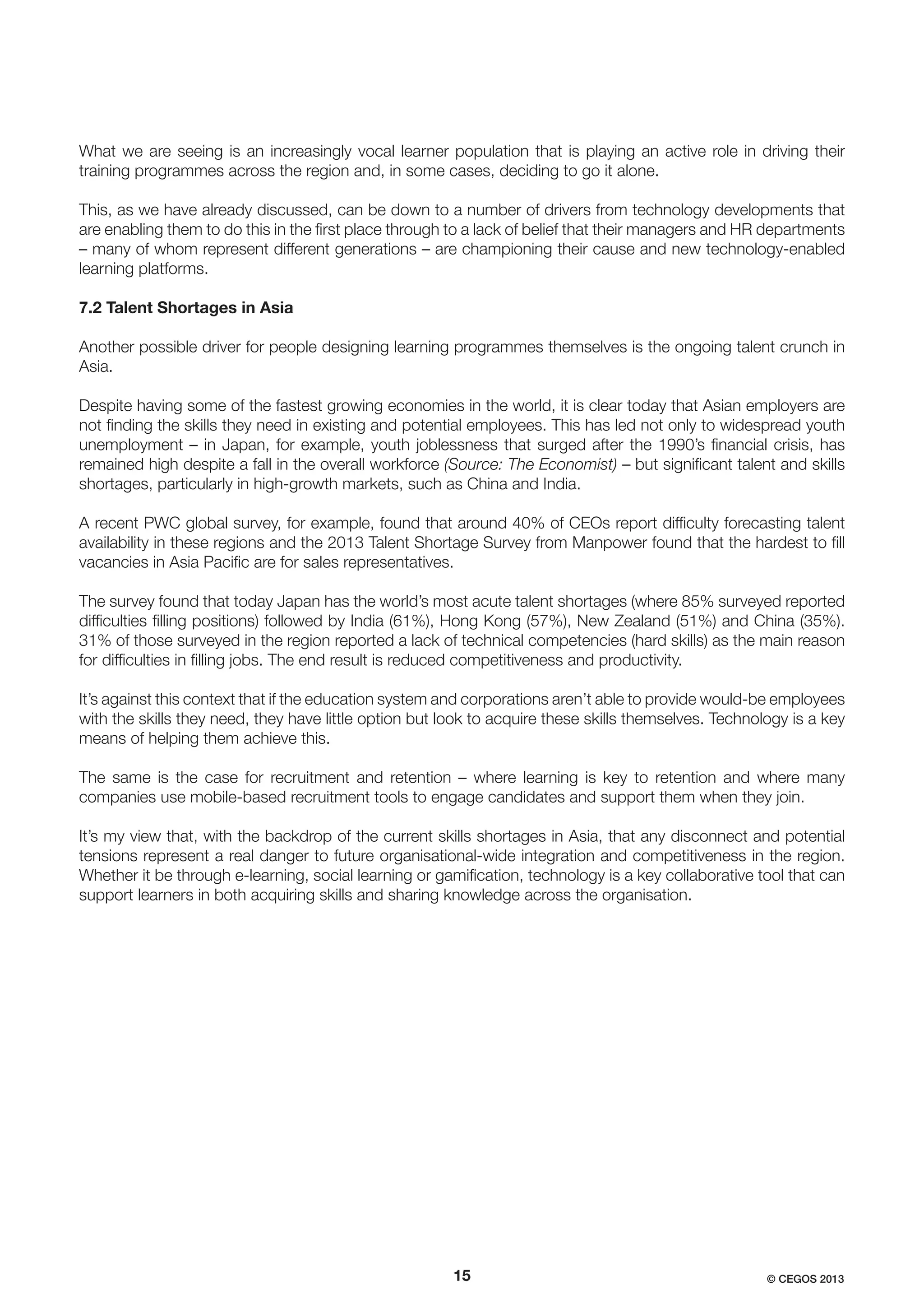 What we are seeing is an increasingly vocal learner population that is playing an active role in driving their
training programmes across the region and, in some cases, deciding to go it alone.
This, as we have already discussed, can be down to a number of drivers from technology developments that
are enabling them to do this in the ﬁrst place through to a lack of belief that their managers and HR departments
– many of whom represent different generations – are championing their cause and new technology-enabled
learning platforms.
7.2 Talent Shortages in Asia
Another possible driver for people designing learning programmes themselves is the ongoing talent crunch in
Asia.
Despite having some of the fastest growing economies in the world, it is clear today that Asian employers are
not ﬁnding the skills they need in existing and potential employees. This has led not only to widespread youth
unemployment – in Japan, for example, youth joblessness that surged after the 1990’s ﬁnancial crisis, has
remained high despite a fall in the overall workforce (Source: The Economist) – but signiﬁcant talent and skills
shortages, particularly in high-growth markets, such as China and India.
A recent PWC global survey, for example, found that around 40% of CEOs report difﬁculty forecasting talent
availability in these regions and the 2013 Talent Shortage Survey from Manpower found that the hardest to ﬁll
vacancies in Asia Paciﬁc are for sales representatives.
The survey found that today Japan has the world’s most acute talent shortages (where 85% surveyed reported
difﬁculties ﬁlling positions) followed by India (61%), Hong Kong (57%), New Zealand (51%) and China (35%).
31% of those surveyed in the region reported a lack of technical competencies (hard skills) as the main reason
for difﬁculties in ﬁlling jobs. The end result is reduced competitiveness and productivity.
It’s against this context that if the education system and corporations aren’t able to provide would-be employees
with the skills they need, they have little option but look to acquire these skills themselves. Technology is a key
means of helping them achieve this.
The same is the case for recruitment and retention – where learning is key to retention and where many
companies use mobile-based recruitment tools to engage candidates and support them when they join.
It’s my view that, with the backdrop of the current skills shortages in Asia, that any disconnect and potential
tensions represent a real danger to future organisational-wide integration and competitiveness in the region.
Whether it be through e-learning, social learning or gamiﬁcation, technology is a key collaborative tool that can
support learners in both acquiring skills and sharing knowledge across the organisation.

15

© CEGOS 2013

 