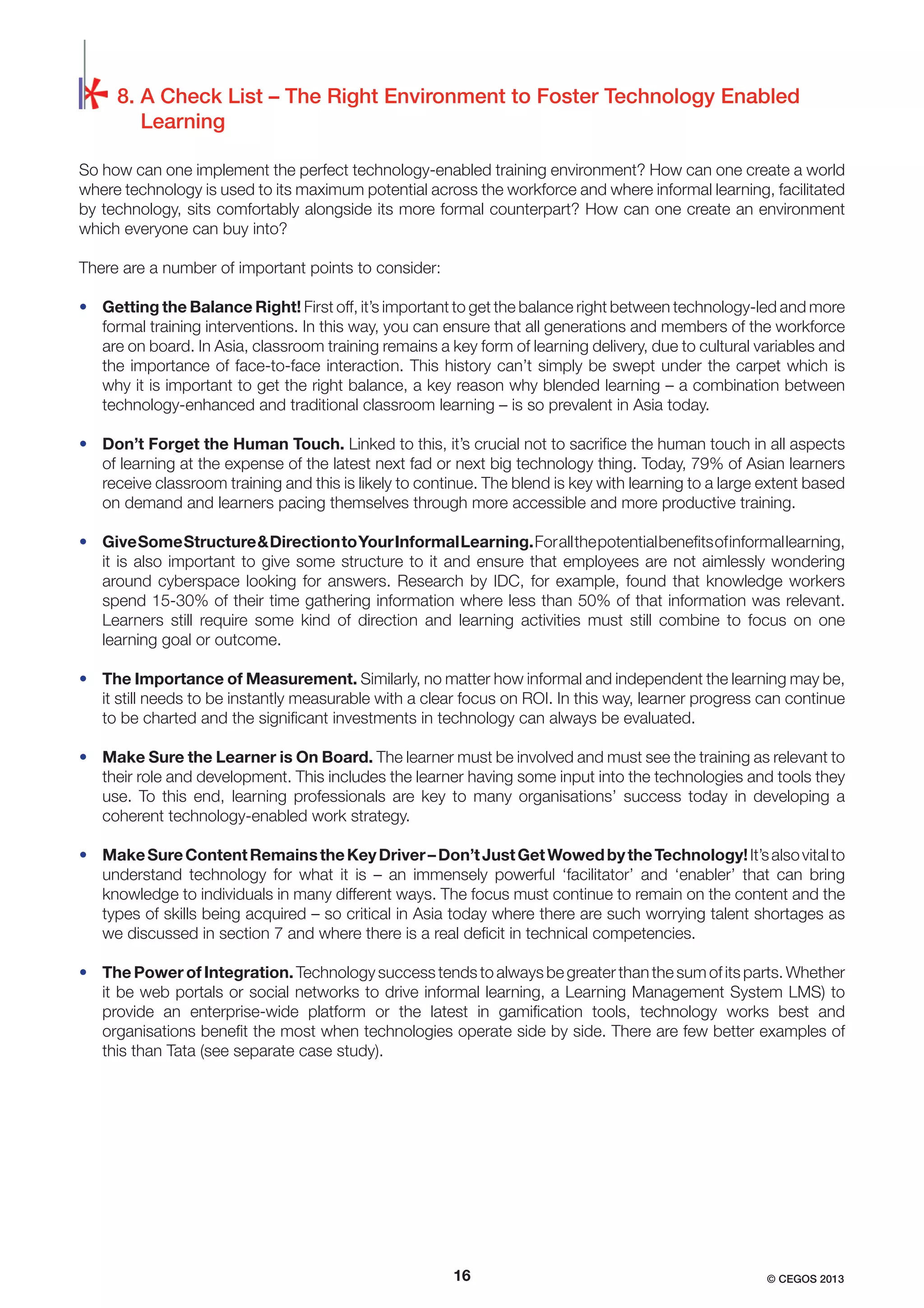 8. A Check List – The Right Environment to Foster Technology Enabled
Learning
So how can one implement the perfect technology-enabled training environment? How can one create a world
where technology is used to its maximum potential across the workforce and where informal learning, facilitated
by technology, sits comfortably alongside its more formal counterpart? How can one create an environment
which everyone can buy into?
There are a number of important points to consider:
• Getting the Balance Right! First off, it’s important to get the balance right between technology-led and more
formal training interventions. In this way, you can ensure that all generations and members of the workforce
are on board. In Asia, classroom training remains a key form of learning delivery, due to cultural variables and
the importance of face-to-face interaction. This history can’t simply be swept under the carpet which is
why it is important to get the right balance, a key reason why blended learning – a combination between
technology-enhanced and traditional classroom learning – is so prevalent in Asia today.
• Don’t Forget the Human Touch. Linked to this, it’s crucial not to sacriﬁce the human touch in all aspects
of learning at the expense of the latest next fad or next big technology thing. Today, 79% of Asian learners
receive classroom training and this is likely to continue. The blend is key with learning to a large extent based
on demand and learners pacing themselves through more accessible and more productive training.
• Give Some Structure & Direction to Your Informal Learning. For all the potential beneﬁts of informal learning,
it is also important to give some structure to it and ensure that employees are not aimlessly wondering
around cyberspace looking for answers. Research by IDC, for example, found that knowledge workers
spend 15-30% of their time gathering information where less than 50% of that information was relevant.
Learners still require some kind of direction and learning activities must still combine to focus on one
learning goal or outcome.
• The Importance of Measurement. Similarly, no matter how informal and independent the learning may be,
it still needs to be instantly measurable with a clear focus on ROI. In this way, learner progress can continue
to be charted and the signiﬁcant investments in technology can always be evaluated.
• Make Sure the Learner is On Board. The learner must be involved and must see the training as relevant to
their role and development. This includes the learner having some input into the technologies and tools they
use. To this end, learning professionals are key to many organisations’ success today in developing a
coherent technology-enabled work strategy.
• Make Sure Content Remains the Key Driver – Don’t Just Get Wowed by the Technology! It’s also vital to
understand technology for what it is – an immensely powerful ‘facilitator’ and ‘enabler’ that can bring
knowledge to individuals in many different ways. The focus must continue to remain on the content and the
types of skills being acquired – so critical in Asia today where there are such worrying talent shortages as
we discussed in section 7 and where there is a real deﬁcit in technical competencies.
• The Power of Integration. Technology success tends to always be greater than the sum of its parts. Whether
it be web portals or social networks to drive informal learning, a Learning Management System LMS) to
provide an enterprise-wide platform or the latest in gamiﬁcation tools, technology works best and
organisations beneﬁt the most when technologies operate side by side. There are few better examples of
this than Tata (see separate case study).

16

© CEGOS 2013

 