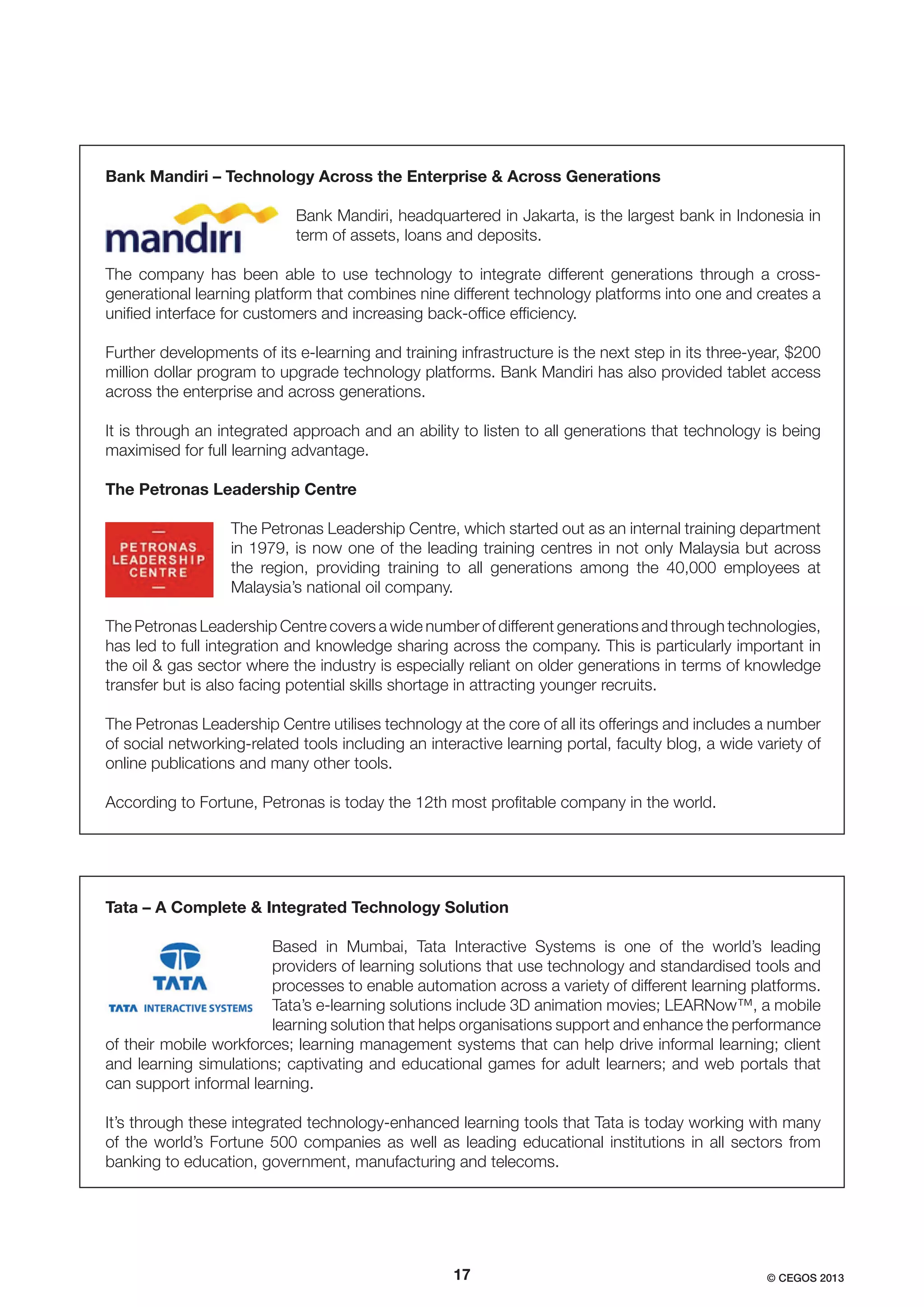 Bank Mandiri – Technology Across the Enterprise & Across Generations
Bank Mandiri, headquartered in Jakarta, is the largest bank in Indonesia in
term of assets, loans and deposits.
The company has been able to use technology to integrate different generations through a crossgenerational learning platform that combines nine different technology platforms into one and creates a
uniﬁed interface for customers and increasing back-ofﬁce efﬁciency.
Further developments of its e-learning and training infrastructure is the next step in its three-year, $200
million dollar program to upgrade technology platforms. Bank Mandiri has also provided tablet access
across the enterprise and across generations.
It is through an integrated approach and an ability to listen to all generations that technology is being
maximised for full learning advantage.
The Petronas Leadership Centre
The Petronas Leadership Centre, which started out as an internal training department
in 1979, is now one of the leading training centres in not only Malaysia but across
the region, providing training to all generations among the 40,000 employees at
Malaysia’s national oil company.
The Petronas Leadership Centre covers a wide number of different generations and through technologies,
has led to full integration and knowledge sharing across the company. This is particularly important in
the oil & gas sector where the industry is especially reliant on older generations in terms of knowledge
transfer but is also facing potential skills shortage in attracting younger recruits.
The Petronas Leadership Centre utilises technology at the core of all its offerings and includes a number
of social networking-related tools including an interactive learning portal, faculty blog, a wide variety of
online publications and many other tools.
According to Fortune, Petronas is today the 12th most proﬁtable company in the world.

Tata – A Complete & Integrated Technology Solution
Based in Mumbai, Tata Interactive Systems is one of the world’s leading
providers of learning solutions that use technology and standardised tools and
processes to enable automation across a variety of different learning platforms.
Tata’s e-learning solutions include 3D animation movies; LEARNow™, a mobile
learning solution that helps organisations support and enhance the performance
of their mobile workforces; learning management systems that can help drive informal learning; client
and learning simulations; captivating and educational games for adult learners; and web portals that
can support informal learning.
It’s through these integrated technology-enhanced learning tools that Tata is today working with many
of the world’s Fortune 500 companies as well as leading educational institutions in all sectors from
banking to education, government, manufacturing and telecoms.

17

© CEGOS 2013

 