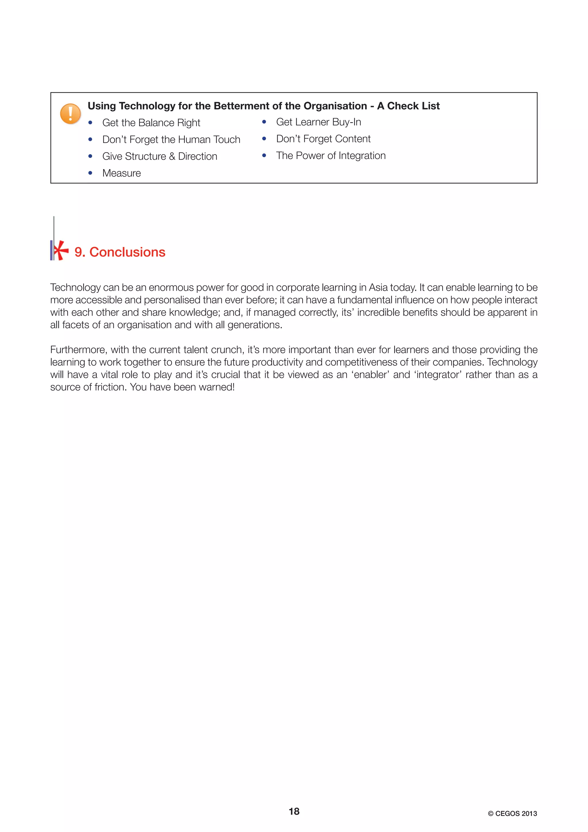 Using Technology for the Betterment of the Organisation - A Check List
• Get the Balance Right

• Get Learner Buy-In

• Don’t Forget the Human Touch

• Don’t Forget Content

• Give Structure & Direction

• The Power of Integration

• Measure

9. Conclusions
Technology can be an enormous power for good in corporate learning in Asia today. It can enable learning to be
more accessible and personalised than ever before; it can have a fundamental inﬂuence on how people interact
with each other and share knowledge; and, if managed correctly, its’ incredible beneﬁts should be apparent in
all facets of an organisation and with all generations.
Furthermore, with the current talent crunch, it’s more important than ever for learners and those providing the
learning to work together to ensure the future productivity and competitiveness of their companies. Technology
will have a vital role to play and it’s crucial that it be viewed as an ‘enabler’ and ‘integrator’ rather than as a
source of friction. You have been warned!

18

© CEGOS 2013

 
