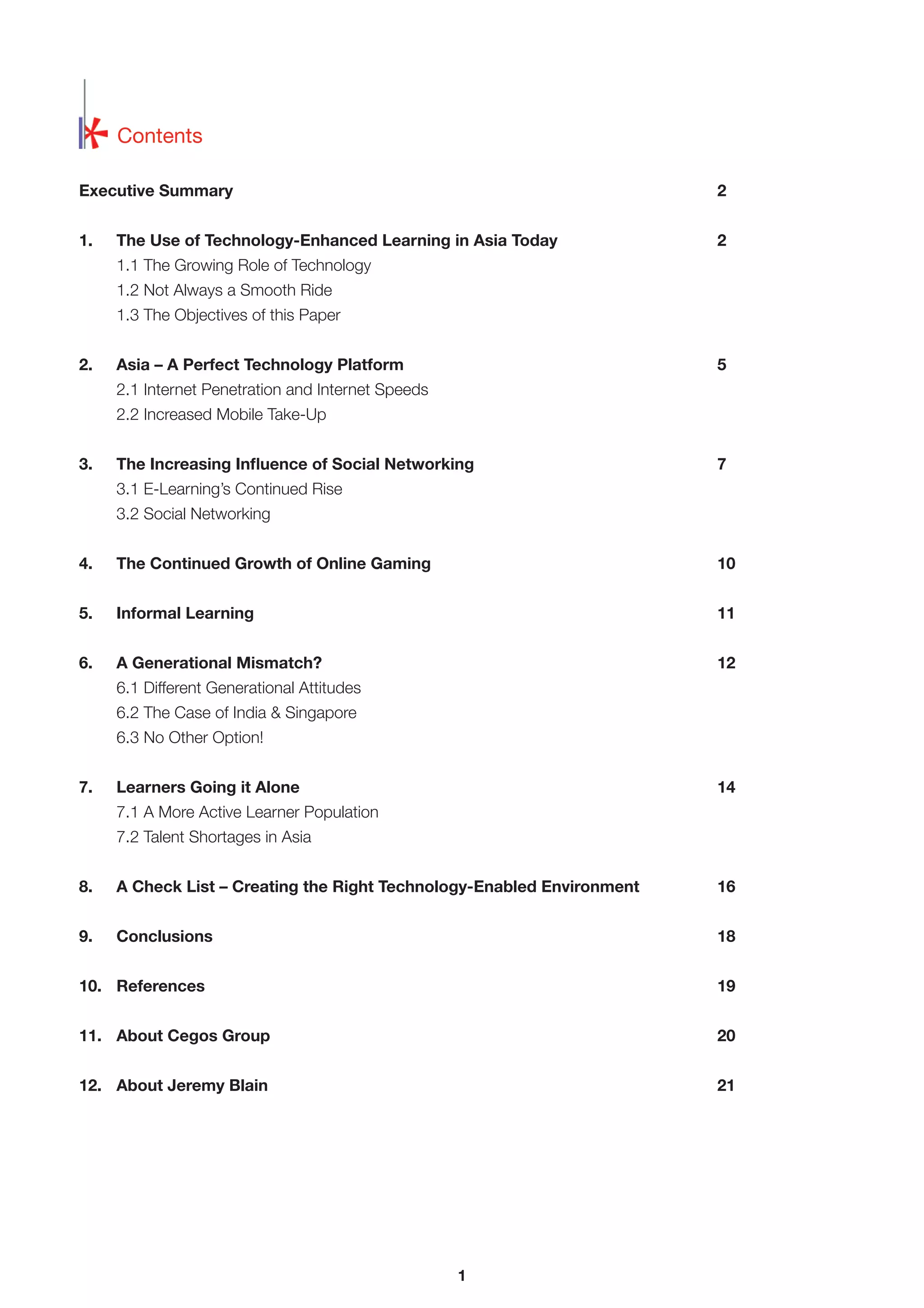 Contents
Executive Summary

2

1.

2

The Use of Technology-Enhanced Learning in Asia Today
1.1 The Growing Role of Technology
1.2 Not Always a Smooth Ride
1.3 The Objectives of this Paper

2.

Asia – A Perfect Technology Platform

5

2.1 Internet Penetration and Internet Speeds
2.2 Increased Mobile Take-Up
3.

The Increasing Inﬂuence of Social Networking

7

3.1 E-Learning’s Continued Rise
3.2 Social Networking
4.

The Continued Growth of Online Gaming

10

5.

Informal Learning

11

6.

A Generational Mismatch?

12

6.1 Different Generational Attitudes
6.2 The Case of India & Singapore
6.3 No Other Option!
7.

Learners Going it Alone

14

7.1 A More Active Learner Population
7.2 Talent Shortages in Asia
8.

A Check List – Creating the Right Technology-Enabled Environment

16

9.

Conclusions

18

10. References

19

11. About Cegos Group

20

12. About Jeremy Blain

21

1

 