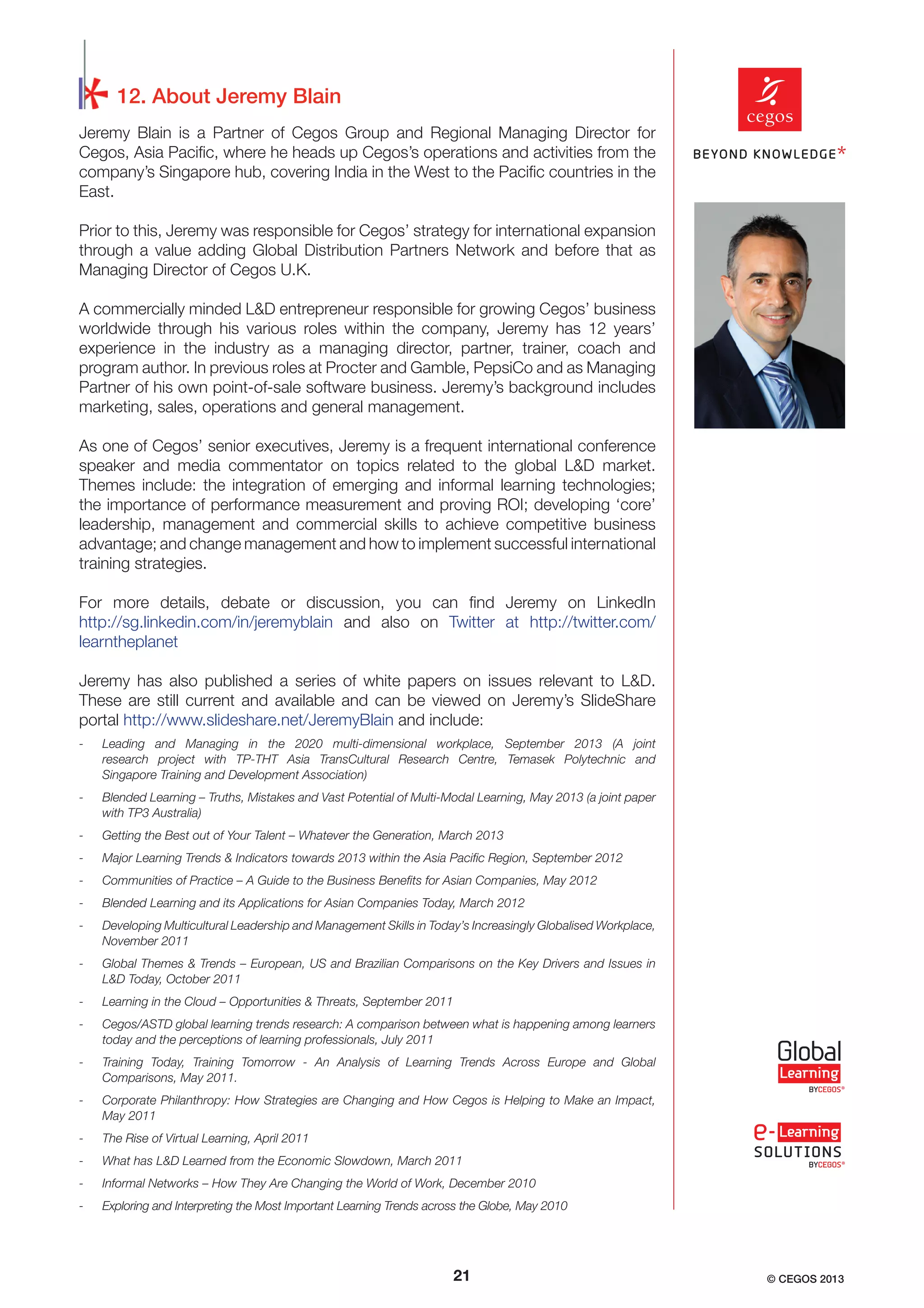 12. About Jeremy Blain
Jeremy Blain is a Partner of Cegos Group and Regional Managing Director for
Cegos, Asia Paciﬁc, where he heads up Cegos’s operations and activities from the
company’s Singapore hub, covering India in the West to the Paciﬁc countries in the
East.
Prior to this, Jeremy was responsible for Cegos’ strategy for international expansion
through a value adding Global Distribution Partners Network and before that as
Managing Director of Cegos U.K.
A commercially minded L&D entrepreneur responsible for growing Cegos’ business
worldwide through his various roles within the company, Jeremy has 12 years’
experience in the industry as a managing director, partner, trainer, coach and
program author. In previous roles at Procter and Gamble, PepsiCo and as Managing
Partner of his own point-of-sale software business. Jeremy’s background includes
marketing, sales, operations and general management.
As one of Cegos’ senior executives, Jeremy is a frequent international conference
speaker and media commentator on topics related to the global L&D market.
Themes include: the integration of emerging and informal learning technologies;
the importance of performance measurement and proving ROI; developing ‘core’
leadership, management and commercial skills to achieve competitive business
advantage; and change management and how to implement successful international
training strategies.
For more details, debate or discussion, you can ﬁnd Jeremy on LinkedIn
http://sg.linkedin.com/in/jeremyblain and also on Twitter at http://twitter.com/
learntheplanet
Jeremy has also published a series of white papers on issues relevant to L&D.
These are still current and available and can be viewed on Jeremy’s SlideShare
portal http://www.slideshare.net/JeremyBlain and include:
-

Leading and Managing in the 2020 multi-dimensional workplace, September 2013 (A joint
research project with TP-THT Asia TransCultural Research Centre, Temasek Polytechnic and
Singapore Training and Development Association)

-

Blended Learning – Truths, Mistakes and Vast Potential of Multi-Modal Learning, May 2013 (a joint paper
with TP3 Australia)

-

Getting the Best out of Your Talent – Whatever the Generation, March 2013

-

Major Learning Trends & Indicators towards 2013 within the Asia Paciﬁc Region, September 2012

-

Communities of Practice – A Guide to the Business Beneﬁts for Asian Companies, May 2012

-

Blended Learning and its Applications for Asian Companies Today, March 2012

-

Developing Multicultural Leadership and Management Skills in Today’s Increasingly Globalised Workplace,
November 2011

-

Global Themes & Trends – European, US and Brazilian Comparisons on the Key Drivers and Issues in
L&D Today, October 2011

-

Learning in the Cloud – Opportunities & Threats, September 2011

-

Cegos/ASTD global learning trends research: A comparison between what is happening among learners
today and the perceptions of learning professionals, July 2011

-

Training Today, Training Tomorrow - An Analysis of Learning Trends Across Europe and Global
Comparisons, May 2011.

-

Corporate Philanthropy: How Strategies are Changing and How Cegos is Helping to Make an Impact,
May 2011

-

The Rise of Virtual Learning, April 2011

-

What has L&D Learned from the Economic Slowdown, March 2011

-

Informal Networks – How They Are Changing the World of Work, December 2010

-

Exploring and Interpreting the Most Important Learning Trends across the Globe, May 2010

21

© CEGOS 2013

 
