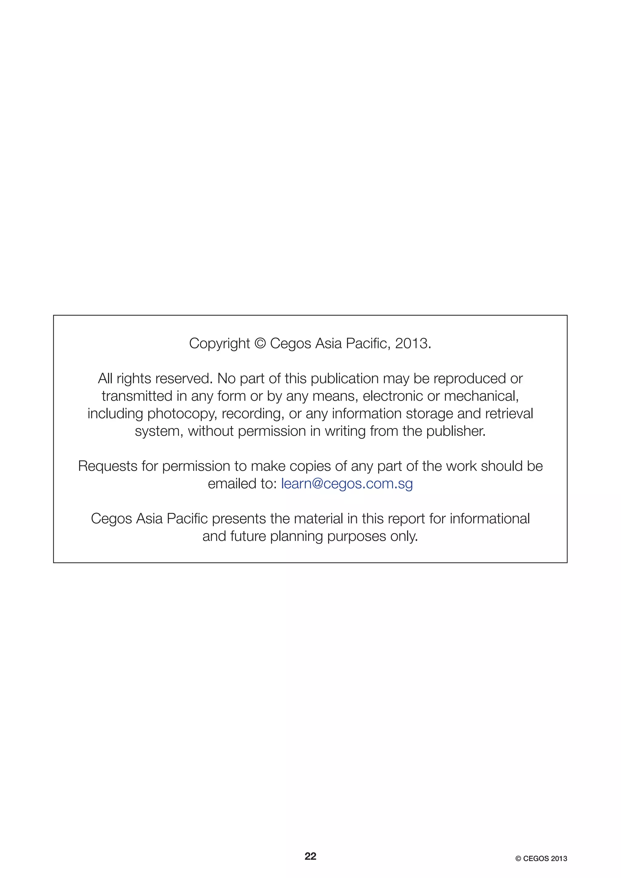Copyright © Cegos Asia Paciﬁc, 2013.
All rights reserved. No part of this publication may be reproduced or
transmitted in any form or by any means, electronic or mechanical,
including photocopy, recording, or any information storage and retrieval
system, without permission in writing from the publisher.
Requests for permission to make copies of any part of the work should be
emailed to: learn@cegos.com.sg
Cegos Asia Paciﬁc presents the material in this report for informational
and future planning purposes only.

22

© CEGOS 2013

 
