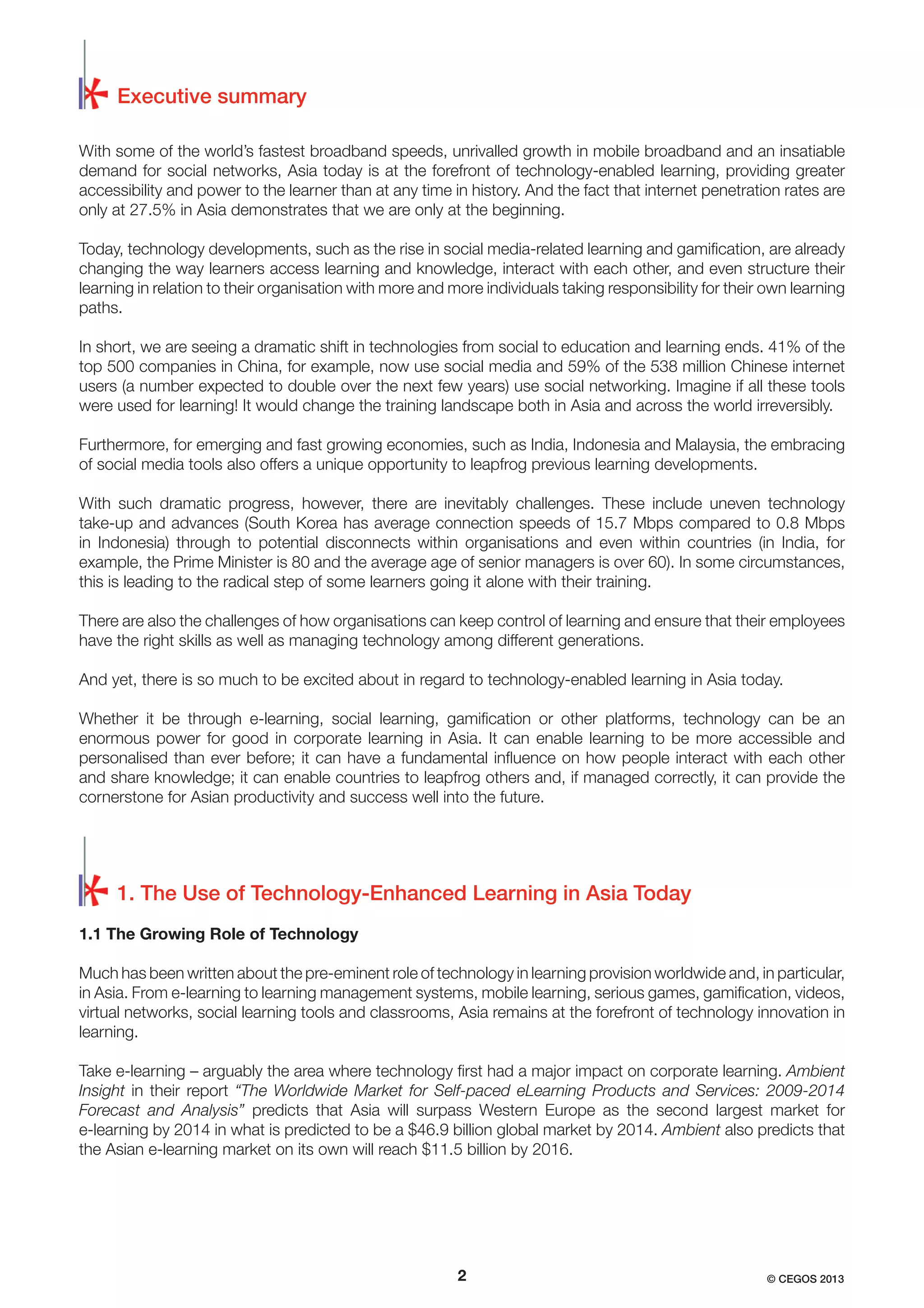 Executive summary
With some of the world’s fastest broadband speeds, unrivalled growth in mobile broadband and an insatiable
demand for social networks, Asia today is at the forefront of technology-enabled learning, providing greater
accessibility and power to the learner than at any time in history. And the fact that internet penetration rates are
only at 27.5% in Asia demonstrates that we are only at the beginning.
Today, technology developments, such as the rise in social media-related learning and gamiﬁcation, are already
changing the way learners access learning and knowledge, interact with each other, and even structure their
learning in relation to their organisation with more and more individuals taking responsibility for their own learning
paths.
In short, we are seeing a dramatic shift in technologies from social to education and learning ends. 41% of the
top 500 companies in China, for example, now use social media and 59% of the 538 million Chinese internet
users (a number expected to double over the next few years) use social networking. Imagine if all these tools
were used for learning! It would change the training landscape both in Asia and across the world irreversibly.
Furthermore, for emerging and fast growing economies, such as India, Indonesia and Malaysia, the embracing
of social media tools also offers a unique opportunity to leapfrog previous learning developments.
With such dramatic progress, however, there are inevitably challenges. These include uneven technology
take-up and advances (South Korea has average connection speeds of 15.7 Mbps compared to 0.8 Mbps
in Indonesia) through to potential disconnects within organisations and even within countries (in India, for
example, the Prime Minister is 80 and the average age of senior managers is over 60). In some circumstances,
this is leading to the radical step of some learners going it alone with their training.
There are also the challenges of how organisations can keep control of learning and ensure that their employees
have the right skills as well as managing technology among different generations.
And yet, there is so much to be excited about in regard to technology-enabled learning in Asia today.
Whether it be through e-learning, social learning, gamiﬁcation or other platforms, technology can be an
enormous power for good in corporate learning in Asia. It can enable learning to be more accessible and
personalised than ever before; it can have a fundamental inﬂuence on how people interact with each other
and share knowledge; it can enable countries to leapfrog others and, if managed correctly, it can provide the
cornerstone for Asian productivity and success well into the future.

1. The Use of Technology-Enhanced Learning in Asia Today
1.1 The Growing Role of Technology
Much has been written about the pre-eminent role of technology in learning provision worldwide and, in particular,
in Asia. From e-learning to learning management systems, mobile learning, serious games, gamiﬁcation, videos,
virtual networks, social learning tools and classrooms, Asia remains at the forefront of technology innovation in
learning.
Take e-learning – arguably the area where technology ﬁrst had a major impact on corporate learning. Ambient
Insight in their report “The Worldwide Market for Self-paced eLearning Products and Services: 2009-2014
Forecast and Analysis” predicts that Asia will surpass Western Europe as the second largest market for
e-learning by 2014 in what is predicted to be a $46.9 billion global market by 2014. Ambient also predicts that
the Asian e-learning market on its own will reach $11.5 billion by 2016.

2

© CEGOS 2013

 