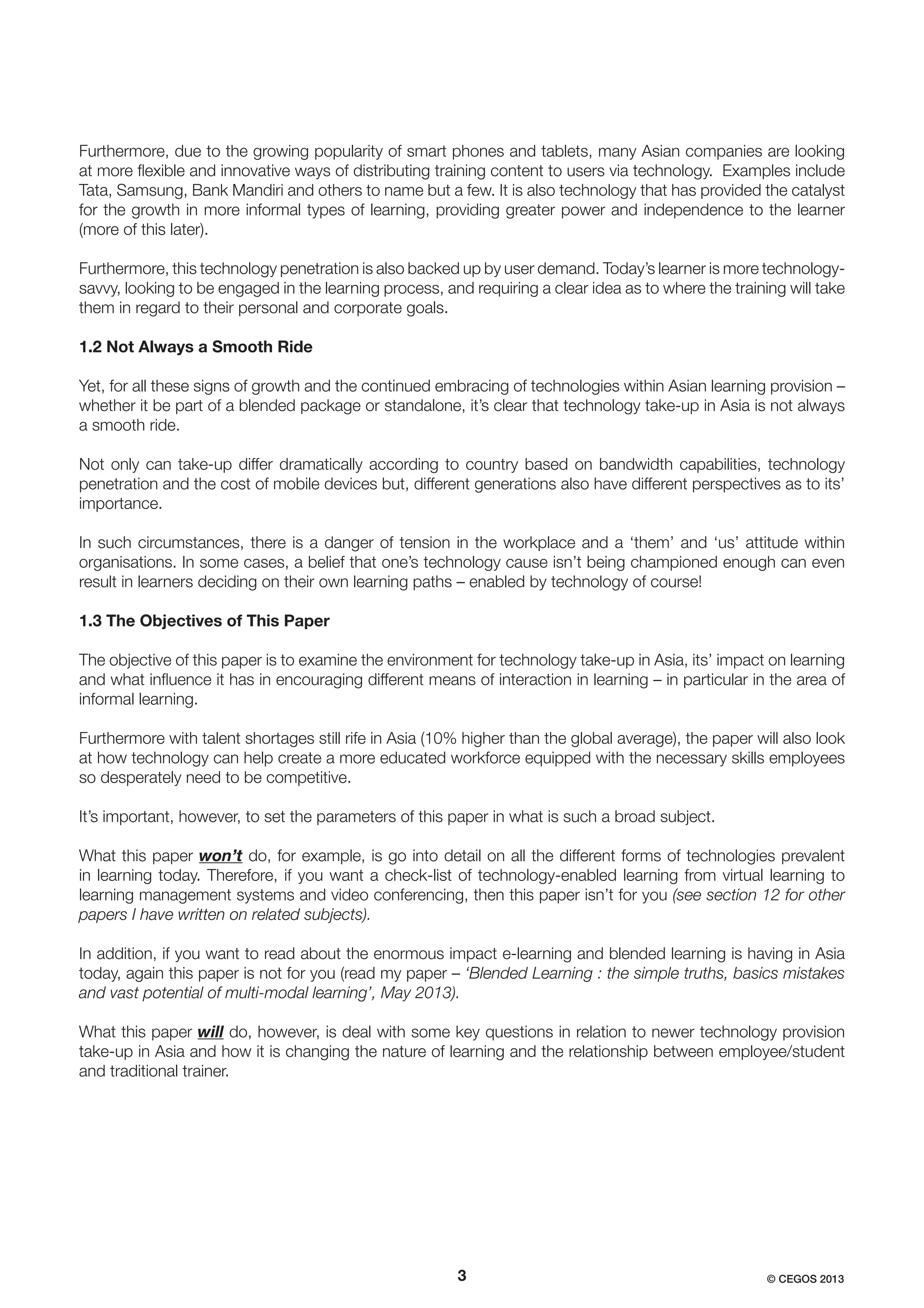 Furthermore, due to the growing popularity of smart phones and tablets, many Asian companies are looking
at more ﬂexible and innovative ways of distributing training content to users via technology. Examples include
Tata, Samsung, Bank Mandiri and others to name but a few. It is also technology that has provided the catalyst
for the growth in more informal types of learning, providing greater power and independence to the learner
(more of this later).
Furthermore, this technology penetration is also backed up by user demand. Today’s learner is more technologysavvy, looking to be engaged in the learning process, and requiring a clear idea as to where the training will take
them in regard to their personal and corporate goals.
1.2 Not Always a Smooth Ride
Yet, for all these signs of growth and the continued embracing of technologies within Asian learning provision –
whether it be part of a blended package or standalone, it’s clear that technology take-up in Asia is not always
a smooth ride.
Not only can take-up differ dramatically according to country based on bandwidth capabilities, technology
penetration and the cost of mobile devices but, different generations also have different perspectives as to its’
importance.
In such circumstances, there is a danger of tension in the workplace and a ‘them’ and ‘us’ attitude within
organisations. In some cases, a belief that one’s technology cause isn’t being championed enough can even
result in learners deciding on their own learning paths – enabled by technology of course!
1.3 The Objectives of This Paper
The objective of this paper is to examine the environment for technology take-up in Asia, its’ impact on learning
and what inﬂuence it has in encouraging different means of interaction in learning – in particular in the area of
informal learning.
Furthermore with talent shortages still rife in Asia (10% higher than the global average), the paper will also look
at how technology can help create a more educated workforce equipped with the necessary skills employees
so desperately need to be competitive.
It’s important, however, to set the parameters of this paper in what is such a broad subject.
What this paper won’t do, for example, is go into detail on all the different forms of technologies prevalent
in learning today. Therefore, if you want a check-list of technology-enabled learning from virtual learning to
learning management systems and video conferencing, then this paper isn’t for you (see section 12 for other
papers I have written on related subjects).
In addition, if you want to read about the enormous impact e-learning and blended learning is having in Asia
today, again this paper is not for you (read my paper – ‘Blended Learning : the simple truths, basics mistakes
and vast potential of multi-modal learning’, May 2013).
What this paper will do, however, is deal with some key questions in relation to newer technology provision
take-up in Asia and how it is changing the nature of learning and the relationship between employee/student
and traditional trainer.

3

© CEGOS 2013

 