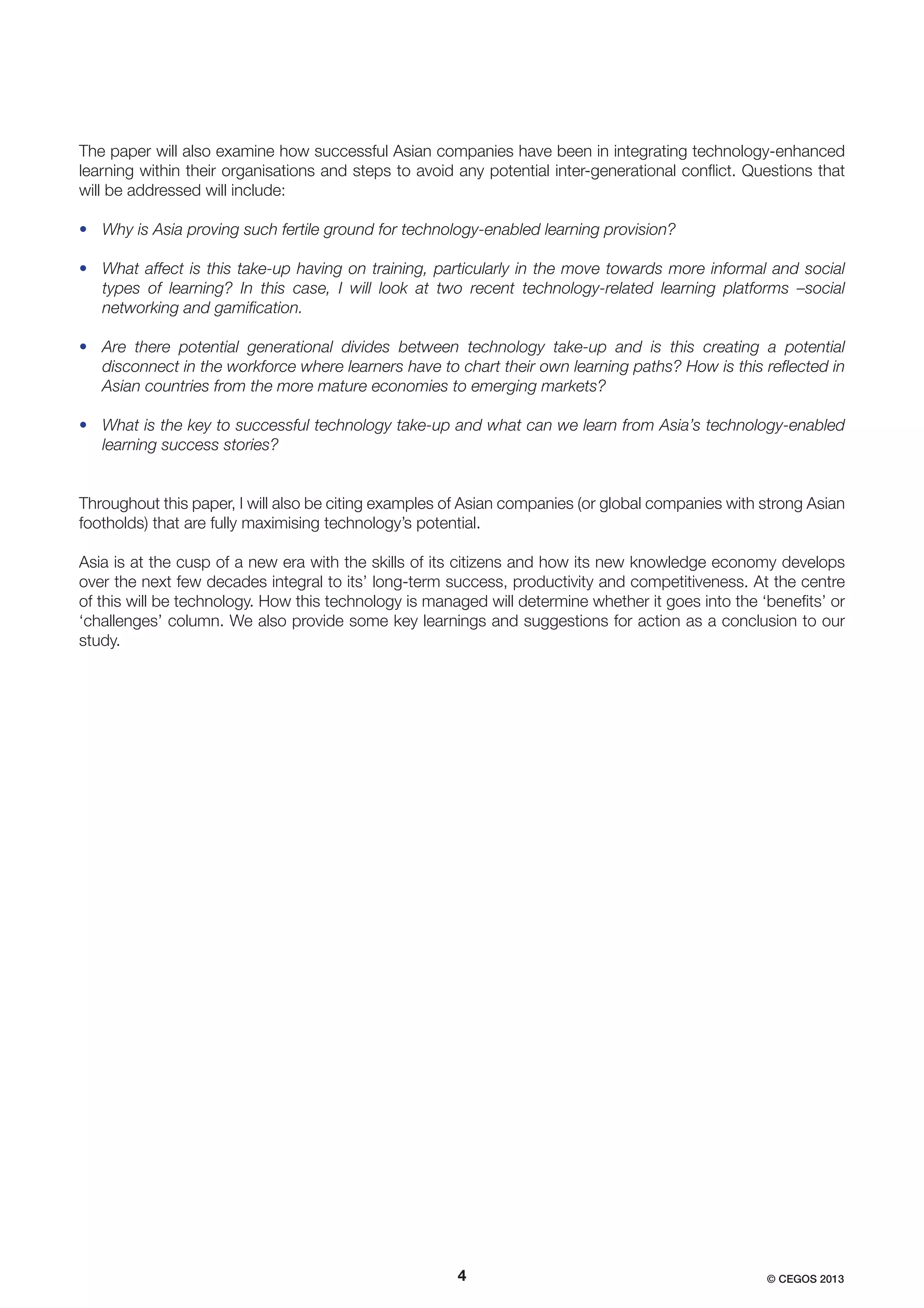 The paper will also examine how successful Asian companies have been in integrating technology-enhanced
learning within their organisations and steps to avoid any potential inter-generational conﬂict. Questions that
will be addressed will include:
• Why is Asia proving such fertile ground for technology-enabled learning provision?
• What affect is this take-up having on training, particularly in the move towards more informal and social
types of learning? In this case, I will look at two recent technology-related learning platforms –social
networking and gamiﬁcation.
• Are there potential generational divides between technology take-up and is this creating a potential
disconnect in the workforce where learners have to chart their own learning paths? How is this reﬂected in
Asian countries from the more mature economies to emerging markets?
• What is the key to successful technology take-up and what can we learn from Asia’s technology-enabled
learning success stories?

Throughout this paper, I will also be citing examples of Asian companies (or global companies with strong Asian
footholds) that are fully maximising technology’s potential.
Asia is at the cusp of a new era with the skills of its citizens and how its new knowledge economy develops
over the next few decades integral to its’ long-term success, productivity and competitiveness. At the centre
of this will be technology. How this technology is managed will determine whether it goes into the ‘beneﬁts’ or
‘challenges’ column. We also provide some key learnings and suggestions for action as a conclusion to our
study.

4

© CEGOS 2013

 