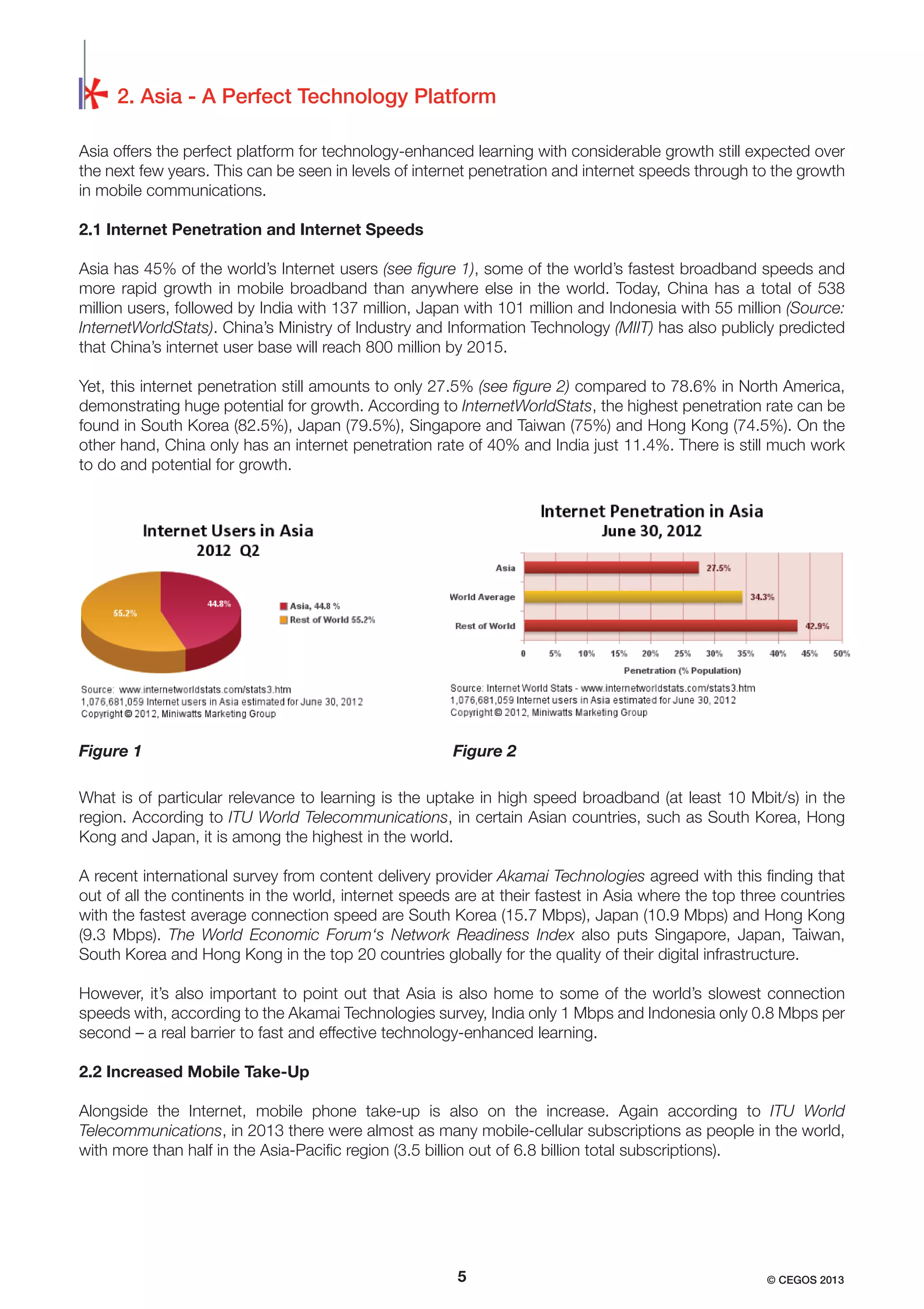 2. Asia - A Perfect Technology Platform
Asia offers the perfect platform for technology-enhanced learning with considerable growth still expected over
the next few years. This can be seen in levels of internet penetration and internet speeds through to the growth
in mobile communications.
2.1 Internet Penetration and Internet Speeds
Asia has 45% of the world’s Internet users (see ﬁgure 1), some of the world’s fastest broadband speeds and
more rapid growth in mobile broadband than anywhere else in the world. Today, China has a total of 538
million users, followed by India with 137 million, Japan with 101 million and Indonesia with 55 million (Source:
InternetWorldStats). China’s Ministry of Industry and Information Technology (MIIT) has also publicly predicted
that China’s internet user base will reach 800 million by 2015.
Yet, this internet penetration still amounts to only 27.5% (see ﬁgure 2) compared to 78.6% in North America,
demonstrating huge potential for growth. According to InternetWorldStats, the highest penetration rate can be
found in South Korea (82.5%), Japan (79.5%), Singapore and Taiwan (75%) and Hong Kong (74.5%). On the
other hand, China only has an internet penetration rate of 40% and India just 11.4%. There is still much work
to do and potential for growth.

Figure 1

Figure 2

What is of particular relevance to learning is the uptake in high speed broadband (at least 10 Mbit/s) in the
region. According to ITU World Telecommunications, in certain Asian countries, such as South Korea, Hong
Kong and Japan, it is among the highest in the world.
A recent international survey from content delivery provider Akamai Technologies agreed with this ﬁnding that
out of all the continents in the world, internet speeds are at their fastest in Asia where the top three countries
with the fastest average connection speed are South Korea (15.7 Mbps), Japan (10.9 Mbps) and Hong Kong
(9.3 Mbps). The World Economic Forum‘s Network Readiness Index also puts Singapore, Japan, Taiwan,
South Korea and Hong Kong in the top 20 countries globally for the quality of their digital infrastructure.
However, it’s also important to point out that Asia is also home to some of the world’s slowest connection
speeds with, according to the Akamai Technologies survey, India only 1 Mbps and Indonesia only 0.8 Mbps per
second – a real barrier to fast and effective technology-enhanced learning.
2.2 Increased Mobile Take-Up
Alongside the Internet, mobile phone take-up is also on the increase. Again according to ITU World
Telecommunications, in 2013 there were almost as many mobile-cellular subscriptions as people in the world,
with more than half in the Asia-Paciﬁc region (3.5 billion out of 6.8 billion total subscriptions).

5

© CEGOS 2013

 