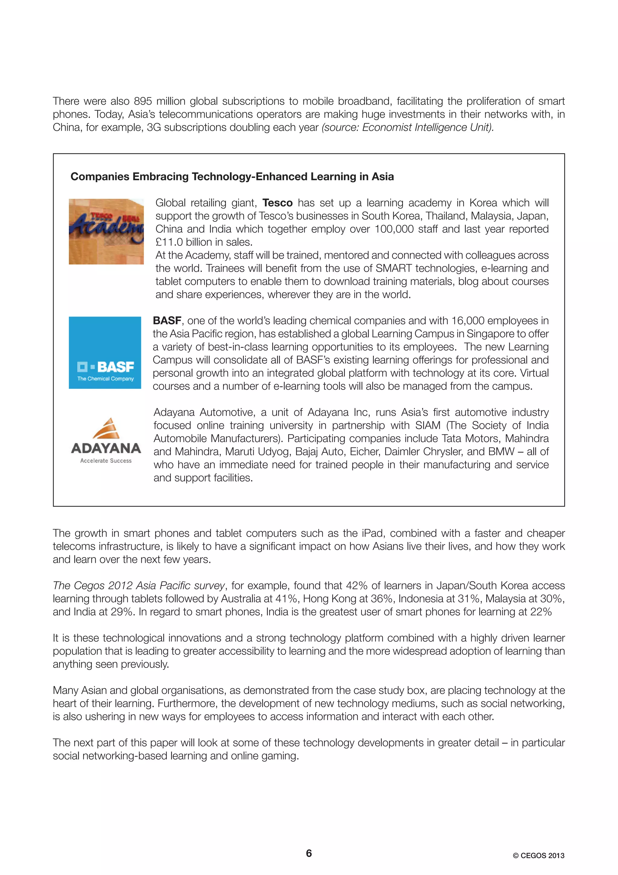 There were also 895 million global subscriptions to mobile broadband, facilitating the proliferation of smart
phones. Today, Asia’s telecommunications operators are making huge investments in their networks with, in
China, for example, 3G subscriptions doubling each year (source: Economist Intelligence Unit).

Companies Embracing Technology-Enhanced Learning in Asia
Global retailing giant, Tesco has set up a learning academy in Korea which will
support the growth of Tesco’s businesses in South Korea, Thailand, Malaysia, Japan,
China and India which together employ over 100,000 staff and last year reported
£11.0 billion in sales.
At the Academy, staff will be trained, mentored and connected with colleagues across
the world. Trainees will beneﬁt from the use of SMART technologies, e-learning and
tablet computers to enable them to download training materials, blog about courses
and share experiences, wherever they are in the world.
BASF, one of the world’s leading chemical companies and with 16,000 employees in
the Asia Paciﬁc region, has established a global Learning Campus in Singapore to offer
a variety of best-in-class learning opportunities to its employees. The new Learning
Campus will consolidate all of BASF’s existing learning offerings for professional and
personal growth into an integrated global platform with technology at its core. Virtual
courses and a number of e-learning tools will also be managed from the campus.
Adayana Automotive, a unit of Adayana Inc, runs Asia’s ﬁrst automotive industry
focused online training university in partnership with SIAM (The Society of India
Automobile Manufacturers). Participating companies include Tata Motors, Mahindra
and Mahindra, Maruti Udyog, Bajaj Auto, Eicher, Daimler Chrysler, and BMW – all of
who have an immediate need for trained people in their manufacturing and service
and support facilities.

The growth in smart phones and tablet computers such as the iPad, combined with a faster and cheaper
telecoms infrastructure, is likely to have a signiﬁcant impact on how Asians live their lives, and how they work
and learn over the next few years.
The Cegos 2012 Asia Paciﬁc survey, for example, found that 42% of learners in Japan/South Korea access
learning through tablets followed by Australia at 41%, Hong Kong at 36%, Indonesia at 31%, Malaysia at 30%,
and India at 29%. In regard to smart phones, India is the greatest user of smart phones for learning at 22%
It is these technological innovations and a strong technology platform combined with a highly driven learner
population that is leading to greater accessibility to learning and the more widespread adoption of learning than
anything seen previously.
Many Asian and global organisations, as demonstrated from the case study box, are placing technology at the
heart of their learning. Furthermore, the development of new technology mediums, such as social networking,
is also ushering in new ways for employees to access information and interact with each other.
The next part of this paper will look at some of these technology developments in greater detail – in particular
social networking-based learning and online gaming.

6

© CEGOS 2013

 