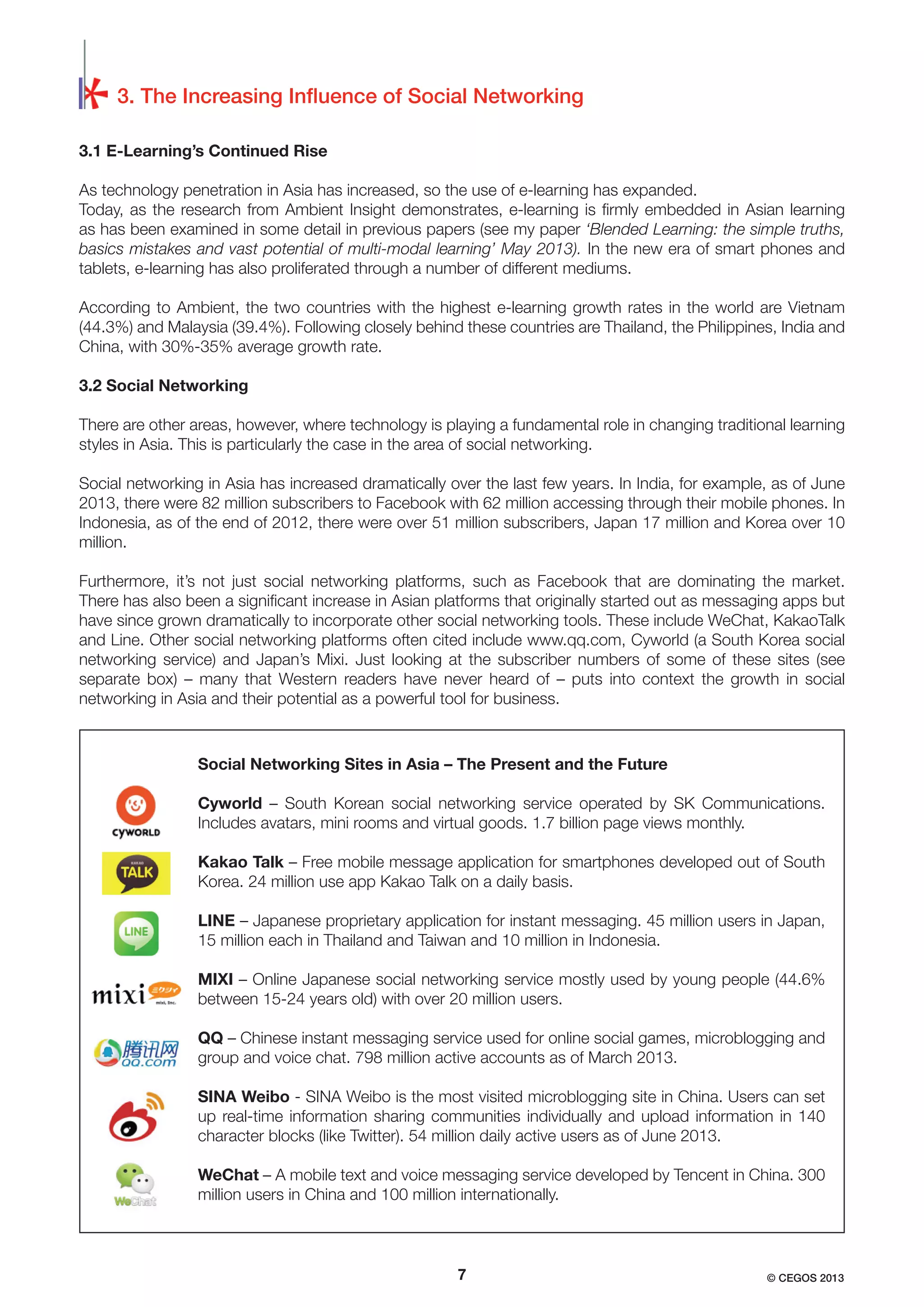 3. The Increasing Inﬂuence of Social Networking
3.1 E-Learning’s Continued Rise
As technology penetration in Asia has increased, so the use of e-learning has expanded.
Today, as the research from Ambient Insight demonstrates, e-learning is ﬁrmly embedded in Asian learning
as has been examined in some detail in previous papers (see my paper ‘Blended Learning: the simple truths,
basics mistakes and vast potential of multi-modal learning’ May 2013). In the new era of smart phones and
tablets, e-learning has also proliferated through a number of different mediums.
According to Ambient, the two countries with the highest e-learning growth rates in the world are Vietnam
(44.3%) and Malaysia (39.4%). Following closely behind these countries are Thailand, the Philippines, India and
China, with 30%-35% average growth rate.
3.2 Social Networking
There are other areas, however, where technology is playing a fundamental role in changing traditional learning
styles in Asia. This is particularly the case in the area of social networking.
Social networking in Asia has increased dramatically over the last few years. In India, for example, as of June
2013, there were 82 million subscribers to Facebook with 62 million accessing through their mobile phones. In
Indonesia, as of the end of 2012, there were over 51 million subscribers, Japan 17 million and Korea over 10
million.
Furthermore, it’s not just social networking platforms, such as Facebook that are dominating the market.
There has also been a signiﬁcant increase in Asian platforms that originally started out as messaging apps but
have since grown dramatically to incorporate other social networking tools. These include WeChat, KakaoTalk
and Line. Other social networking platforms often cited include www.qq.com, Cyworld (a South Korea social
networking service) and Japan’s Mixi. Just looking at the subscriber numbers of some of these sites (see
separate box) – many that Western readers have never heard of – puts into context the growth in social
networking in Asia and their potential as a powerful tool for business.

Social Networking Sites in Asia – The Present and the Future
Cyworld – South Korean social networking service operated by SK Communications.
Includes avatars, mini rooms and virtual goods. 1.7 billion page views monthly.
Kakao Talk – Free mobile message application for smartphones developed out of South
Korea. 24 million use app Kakao Talk on a daily basis.
LINE – Japanese proprietary application for instant messaging. 45 million users in Japan,
15 million each in Thailand and Taiwan and 10 million in Indonesia.
MIXI – Online Japanese social networking service mostly used by young people (44.6%
between 15-24 years old) with over 20 million users.
QQ – Chinese instant messaging service used for online social games, microblogging and
group and voice chat. 798 million active accounts as of March 2013.
SINA Weibo - SINA Weibo is the most visited microblogging site in China. Users can set
up real-time information sharing communities individually and upload information in 140
character blocks (like Twitter). 54 million daily active users as of June 2013.
WeChat – A mobile text and voice messaging service developed by Tencent in China. 300
million users in China and 100 million internationally.

7

© CEGOS 2013

 