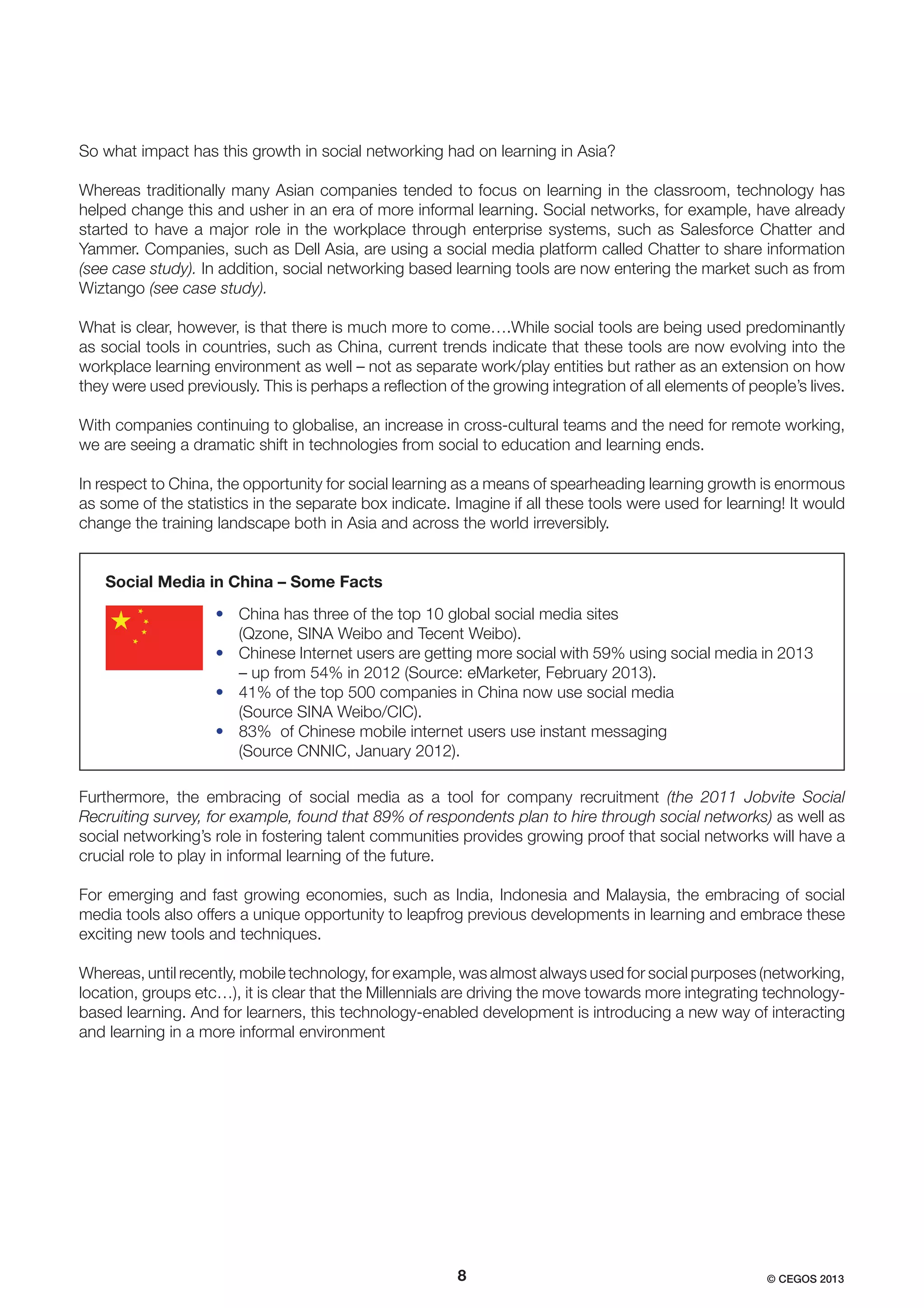 So what impact has this growth in social networking had on learning in Asia?
Whereas traditionally many Asian companies tended to focus on learning in the classroom, technology has
helped change this and usher in an era of more informal learning. Social networks, for example, have already
started to have a major role in the workplace through enterprise systems, such as Salesforce Chatter and
Yammer. Companies, such as Dell Asia, are using a social media platform called Chatter to share information
(see case study). In addition, social networking based learning tools are now entering the market such as from
Wiztango (see case study).
What is clear, however, is that there is much more to come….While social tools are being used predominantly
as social tools in countries, such as China, current trends indicate that these tools are now evolving into the
workplace learning environment as well – not as separate work/play entities but rather as an extension on how
they were used previously. This is perhaps a reﬂection of the growing integration of all elements of people’s lives.
With companies continuing to globalise, an increase in cross-cultural teams and the need for remote working,
we are seeing a dramatic shift in technologies from social to education and learning ends.
In respect to China, the opportunity for social learning as a means of spearheading learning growth is enormous
as some of the statistics in the separate box indicate. Imagine if all these tools were used for learning! It would
change the training landscape both in Asia and across the world irreversibly.

Social Media in China – Some Facts
• China has three of the top 10 global social media sites
(Qzone, SINA Weibo and Tecent Weibo).
• Chinese Internet users are getting more social with 59% using social media in 2013
– up from 54% in 2012 (Source: eMarketer, February 2013).
• 41% of the top 500 companies in China now use social media
(Source SINA Weibo/CIC).
• 83% of Chinese mobile internet users use instant messaging
(Source CNNIC, January 2012).
Furthermore, the embracing of social media as a tool for company recruitment (the 2011 Jobvite Social
Recruiting survey, for example, found that 89% of respondents plan to hire through social networks) as well as
social networking’s role in fostering talent communities provides growing proof that social networks will have a
crucial role to play in informal learning of the future.
For emerging and fast growing economies, such as India, Indonesia and Malaysia, the embracing of social
media tools also offers a unique opportunity to leapfrog previous developments in learning and embrace these
exciting new tools and techniques.
Whereas, until recently, mobile technology, for example, was almost always used for social purposes (networking,
location, groups etc…), it is clear that the Millennials are driving the move towards more integrating technologybased learning. And for learners, this technology-enabled development is introducing a new way of interacting
and learning in a more informal environment

8

© CEGOS 2013

 