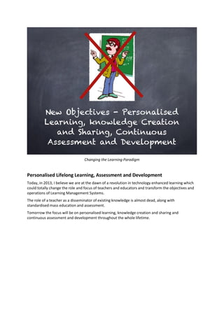 Changing the Learning Paradigm
Personalised Lifelong Learning, Assessment and Development
Today, in 2013, I believe we are at the dawn of a revolution in technology enhanced learning which
could totally change the role and focus of teachers and educators and transform the objectives and
operations of Learning Management Systems.
The role of a teacher as a disseminator of existing knowledge is almost dead, along with
standardised mass education and assessment.
Tomorrow the focus will be on personalised learning, knowledge creation and sharing and
continuous assessment and development throughout the whole lifetime.
 