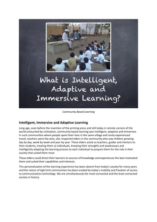 Community Based Learning
Intelligent, Immersive and Adaptive Learning
Long ago, even before the invention of the printing press and still today in remote corners of the
world untouched by civilisation, community based learning was intelligent, adaptive and immersive.
In such communities where people spent their lives in the same village and rarely experienced
travel, teachers were the wise, old, respected elders in the community who saw children growing
day by day, week by week and year by year. These elders acted as teachers, guides and mentors to
their students, treating them as individuals, knowing their strengths and weaknesses and
intelligently adapting the learning process to each individual to prepare them for the role in their
society that suited them most.
These elders could direct their learners to sources of knowledge and experiences the best motivated
them and suited their capabilities and interests.
This personalisation of the learning experience has been absent from today’s society for many years
and the notion of tight knit communities has been eroded by today’s mobility and freedom of access
to communications technology. We are simultaneously the most connected and the least connected
society in history.
 