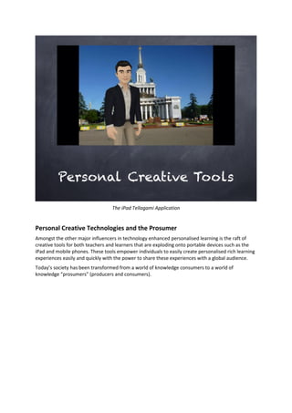 The iPad Tellagami Application
Personal Creative Technologies and the Prosumer
Amongst the other major influencers in technology enhanced personalised learning is the raft of
creative tools for both teachers and learners that are exploding onto portable devices such as the
iPad and mobile phones. These tools empower individuals to easily create personalised rich learning
experiences easily and quickly with the power to share these experiences with a global audience.
Today’s society has been transformed from a world of knowledge consumers to a world of
knowledge “prosumers” (producers and consumers).
 