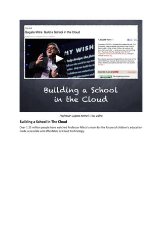 Professor Sugata Mitra’s TED Video
Building a School in The Cloud
Over 1.25 million people have watched Professor Mitra’s vision for the future of children’s education
made accessible and affordable by Cloud Technology.
 