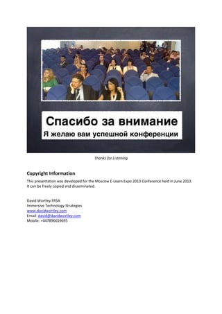 Thanks for Listening
Copyright Information
This presentation was developed for the Moscow E-Learn Expo 2013 Conference held in June 2013.
It can be freely copied and disseminated.
David Wortley FRSA
Immersive Technology Strategies
www.davidwortley.com
Email: david@davidwortley.com
Mobile: +447896659695
 