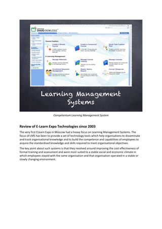 Competentum Learning Management System
Review of E-Learn Expo Technologies since 2003
The very first ELearn Expo in Moscow had a heavy focus on Learning Management Systems. The
focus of LMS has been to provide a set of technology tools which help organisations to disseminate
and track organisational knowledge and to build the competence and capabilities of employees to
acquire the standardised knowledge and skills required to meet organisational objectives.
The key point about such systems is that they revolved around improving the cost effectiveness of
formal training and assessment and were most suited to a stable social and economic climate in
which employees stayed with the same organisation and that organisation operated in a stable or
slowly changing environment.
 