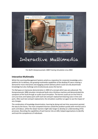Tim Neill’s Kompressomatic 3000 Training Simulation circa 2003
Interactive Multimedia
Whilst the Learming Management Systems acted as a repository for corporate knowledge and a
platform for its delivery, the growing multimedia capabilities of the desktop PC were creating a
demand for more interactive and engaging content delivery which could not only disseminate
knowledge but also challenge and simultaneously assess the learner.
Tim Neil gave an impressive demonstration in 2003 of a concept which was very advanced. The
Kompressomatic 3000 simulator introduced faults into a fictitious machine and demonstrated the
symptoms of the fault through an audio visual simulation. The learner could use on-line hints to
carry out tests and replace parts with each test and part replacement bearing costs in time and
parts. After each test and part replacement, the simulation could be run again to see the impact of
any changes.
The combination of knowledge dissemination, learning by doing and real-time assessment pointed
the way to the future. The most competent learners solved the problem quickly with minimal cost in
parts and labour, whilst the slower learners might take longer to develop an understanding of the
processes. Recording the capabilities of each learner into an LMS, helped organisations to identify
and track the competences of individuals.
 