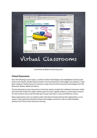 Screenshot of Webex Virtual Classroom
Virtual Classrooms
Over the following E-Learn Expos, a number of other technologies were highlighted and discussed.
Early E-Learn Expos included demonstrations of Virtual Classroom technologies and webinars. I have
been involved in delivering on-line seminars using a host of virtual classroom technologies from HP,
Microsoft, Webex, Adobe and others.
The key thing about virtual classrooms is that they seek to emulate the traditional classroom model
with tools that enable the subject matter expert to reach a global audience, record expert sessions
for later anytime access and stimulate peer to peer learning in a very cost effective manner.
Many organisations now run webinars both internally and externally but few organisations, in my
opinion, fully exploit the potential of these technologies and there is still an understandable
preference for face to face classroom learning
 