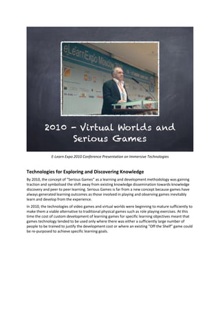 E-Learn Expo 2010 Conference Presentation on Immersive Technologies
Technologies for Exploring and Discovering Knowledge
By 2010, the concept of “Serious Games” as a learning and development methodology was gaining
traction and symbolised the shift away from existing knowledge dissemination towards knowledge
discovery and peer to peer learning. Serious Games is far from a new concept because games have
always generated learning outcomes as those involved in playing and observing games inevitably
learn and develop from the experience.
In 2010, the technologies of video games and virtual worlds were beginning to mature sufficiently to
make them a viable alternative to traditional physical games such as role playing exercises. At this
time the cost of custom development of learning games for specific learning objectives meant that
games technology tended to be used only where there was either a sufficiently large number of
people to be trained to justify the development cost or where an existing “Off the Shelf” game could
be re-purposed to achieve specific learning goals.
 
