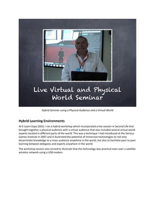 Hybrid Seminar using a Physical Audience and a Virtual World
Hybrid Learning Environments
At E-Learn Expo 2010, I ran a hybrid workshop which incorporated a live session in Second Life that
brought together a physical audience with a virtual audience that also included several virtual world
experts located in different parts of the world. This was a technique I had introduced at the Serious
Games Institute in 2007 and it illustrated the potential of immersive technologies to not only
disseminate knowledge to a mass audience anywhere in the world, but also to facilitate peer to peer
learning between delegates and experts anywhere in the world.
The workshop session also served to illustrate that the technology was practical even over a satellite
wireless network using a USB modem.
 