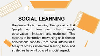SLIDESMANIA.C
SLIDESMANIA.C
SOCIAL LEARNING
Bandura's Social Learning Theory claims that
"people learn from each other through
observation , imitation, and modeling." This
extends to interactive networking as it does to
conventional face-to - face social interactions.
Many of today's interactive learning tools and
strategies have introduced a social aspect.
 