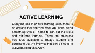 SLIDESMANIA.C
SLIDESMANIA.C
ACTIVE LEARNING
Everyone has their own learning style, there is
no arguing that applying what you learn, doing
something with it - helps to iron out the kinks
and reinforce learning. There are countless
free tools available to today's student and
educators via the internet that can be used in
active learning classwork.
 