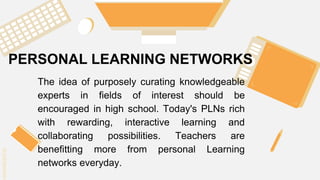 SLIDESMANIA.C
SLIDESMANIA.C
PERSONAL LEARNING NETWORKS
The idea of purposely curating knowledgeable
experts in fields of interest should be
encouraged in high school. Today's PLNs rich
with rewarding, interactive learning and
collaborating possibilities. Teachers are
benefitting more from personal Learning
networks everyday.
 