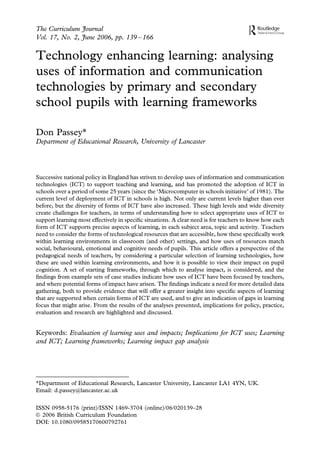Technology enhancing learning: analysing
uses of information and communication
technologies by primary and secondary
school pupils with learning frameworks
Don Passey*
Department of Educational Research, University of Lancaster
Successive national policy in England has striven to develop uses of information and communication
technologies (ICT) to support teaching and learning, and has promoted the adoption of ICT in
schools over a period of some 25 years (since the ‘Microcomputer in schools initiative’ of 1981). The
current level of deployment of ICT in schools is high. Not only are current levels higher than ever
before, but the diversity of forms of ICT have also increased. These high levels and wide diversity
create challenges for teachers, in terms of understanding how to select appropriate uses of ICT to
support learning most effectively in speciﬁc situations. A clear need is for teachers to know how each
form of ICT supports precise aspects of learning, in each subject area, topic and activity. Teachers
need to consider the forms of technological resources that are accessible, how these speciﬁcally work
within learning environments in classroom (and other) settings, and how uses of resources match
social, behavioural, emotional and cognitive needs of pupils. This article offers a perspective of the
pedagogical needs of teachers, by considering a particular selection of learning technologies, how
these are used within learning environments, and how it is possible to view their impact on pupil
cognition. A set of starting frameworks, through which to analyse impact, is considered, and the
ﬁndings from example sets of case studies indicate how uses of ICT have been focused by teachers,
and where potential forms of impact have arisen. The ﬁndings indicate a need for more detailed data
gathering, both to provide evidence that will offer a greater insight into speciﬁc aspects of learning
that are supported when certain forms of ICT are used, and to give an indication of gaps in learning
focus that might arise. From the results of the analyses presented, implications for policy, practice,
evaluation and research are highlighted and discussed.
Keywords: Evaluation of learning uses and impacts; Implications for ICT uses; Learning
and ICT; Learning frameworks; Learning impact gap analysis
*Department of Educational Research, Lancaster University, Lancaster LA1 4YN, UK.
Email: d.passey@lancaster.ac.uk
The Curriculum Journal
Vol. 17, No. 2, June 2006, pp. 139 – 166
ISSN 0958-5176 (print)/ISSN 1469-3704 (online)/06/020139–28
ª 2006 British Curriculum Foundation
DOI: 10.1080/09585170600792761
 