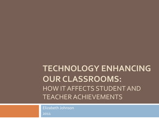 Technology Enhancing Our Classrooms:How It Affects Student and Teacher Achievements Elizabeth Johnson 2011 