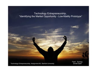 January 15, 2009




                           Technology Entrepreneurship,
            “Identifying the Market Opportunity - Low-fidelity Prototype”




                                                                  Team: Synergy,
Technology Entrepreneurship, Assignment #2, Stanford University    Zohaib Qadir
 