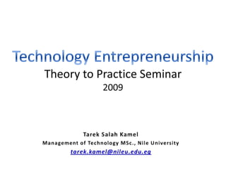 Technology EntrepreneurshipTheory to Practice Seminar2009 Tarek Salah Kamel Management of Technology MSc., Nile University tarek.kamel@nileu.edu.eg 