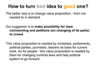 How to turn bad idea to good one?
The better way is to change value proposition - from not
  needed to in demand.

Our suggesion is to make possibility for laws
  commenting and petitions (on changing of its parts)
  to crowd.

This value proposition is needed by ministries, parliaments,
  political parties, journalsts, lawyers as base for current
  work. As for people - this value proposition is needed by
  them for changing currents laws and help political
  system to go forward.
 