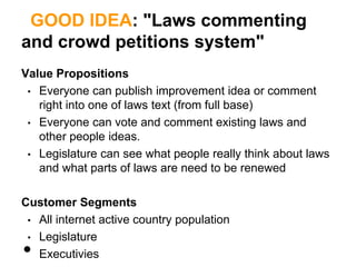 GOOD IDEA: "Laws commenting
and crowd petitions system"
Value Propositions
 • Everyone can publish improvement idea or comment
   right into one of laws text (from full base)
 • Everyone can vote and comment existing laws and
   other people ideas.
 • Legislature can see what people really think about laws
   and what parts of laws are need to be renewed

Customer Segments
 • All internet active country population
 • Legislature
•  Executivies
 