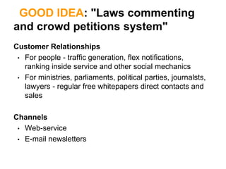 GOOD IDEA: "Laws commenting
and crowd petitions system"
Customer Relationships
 • For people - traffic generation, flex notifications,
   ranking inside service and other social mechanics
 • For ministries, parliaments, political parties, journalsts,
   lawyers - regular free whitepapers direct contacts and
   sales

Channels
 • Web-service
 • E-mail newsletters
 