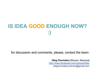 IS IDEA GOOD ENOUGH NOW?
             :)


for discussion and comments, please, contact the team:

                             Oleg Chumakov (Russia, Moscow)
                          http://www.facebook.com/zulmanOlolo
                              olegchumakovzulman@gmail.com
 