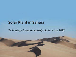 Solar Plant in Sahara
          Technology Entrepreneurship Venture Lab 2012




Technology
Venture LabEntrepreneurship Venture Lab 2012   1   Solar Power Farm in Sahara
 