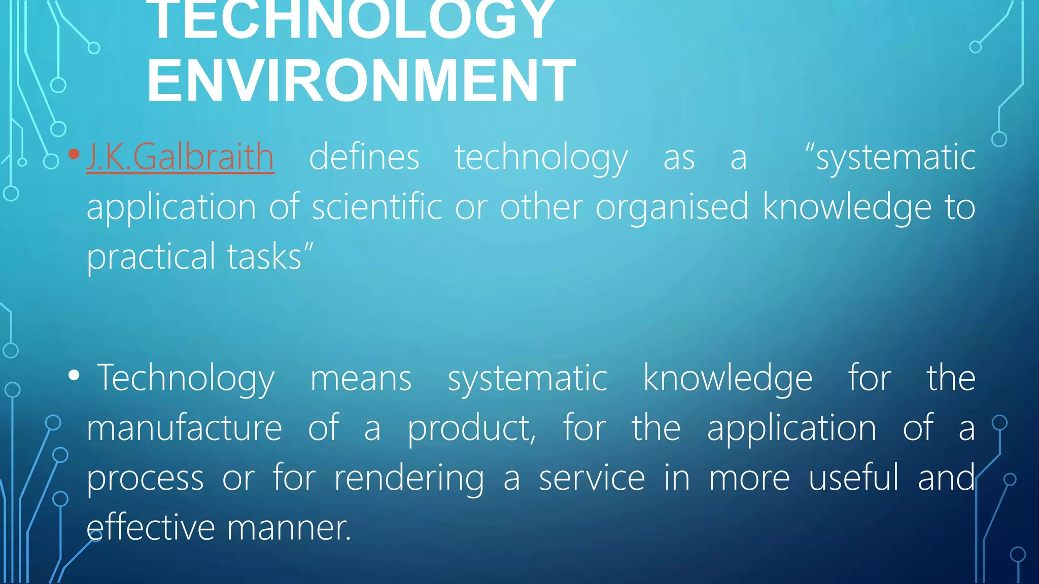 TECHNOLOGY
ENVIRONMENT
•J.K.Galbraith defines technology as a “systematic
application of scientific or other organised knowledge to
practical tasks”
• Technology means systematic knowledge for the
manufacture of a product, for the application of a
process or for rendering a service in more useful and
effective manner.
 