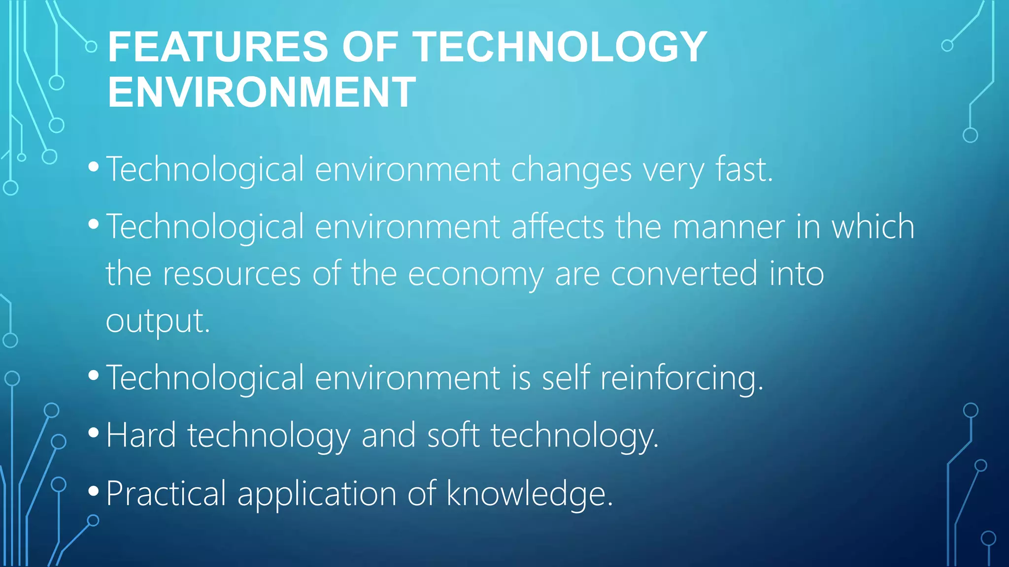 FEATURES OF TECHNOLOGY
ENVIRONMENT
•Technological environment changes very fast.
•Technological environment affects the manner in which
the resources of the economy are converted into
output.
•Technological environment is self reinforcing.
•Hard technology and soft technology.
•Practical application of knowledge.
 