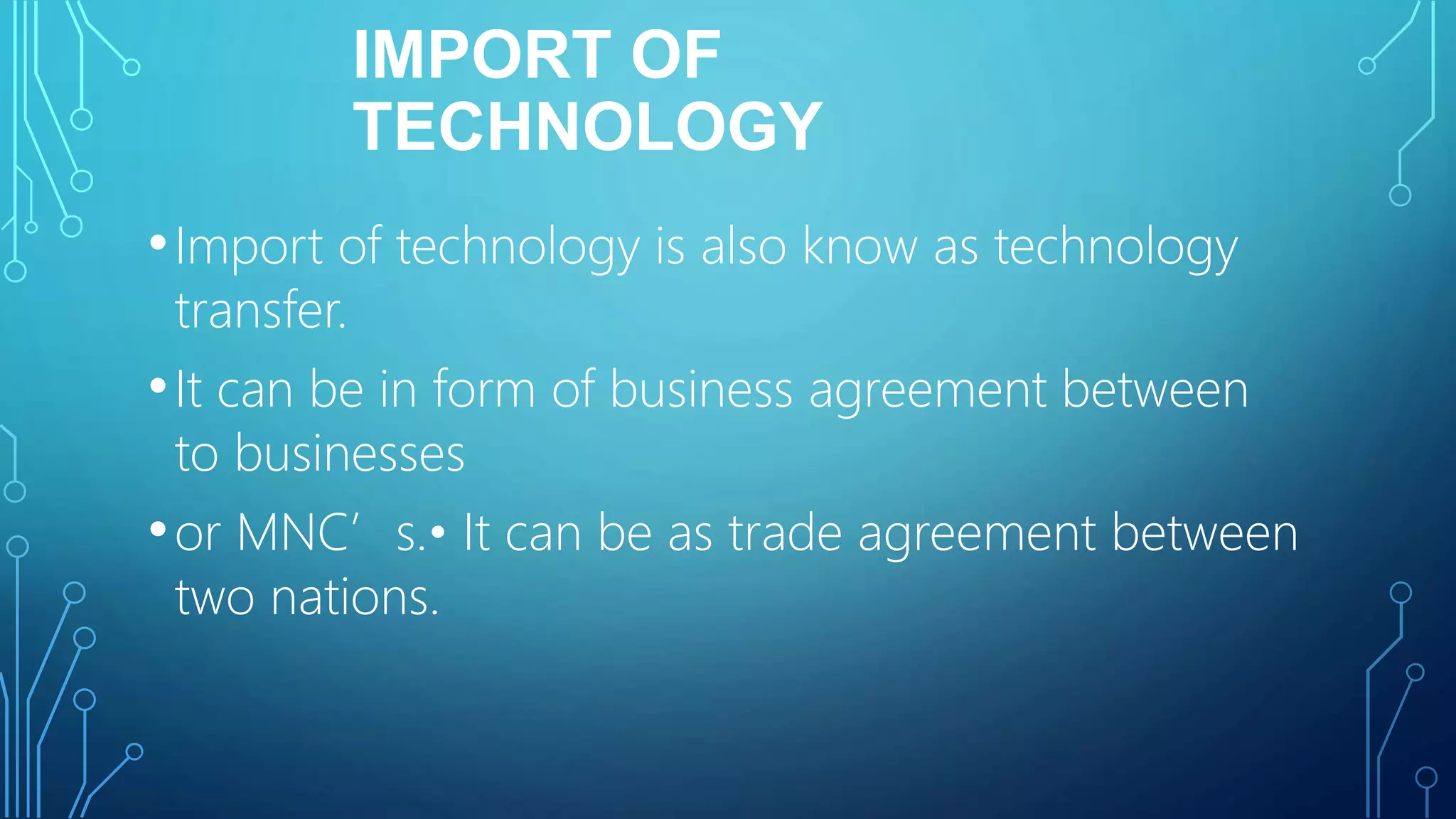 IMPORT OF
TECHNOLOGY
•Import of technology is also know as technology
transfer.
•It can be in form of business agreement between
to businesses
•or MNC’s.• It can be as trade agreement between
two nations.
 